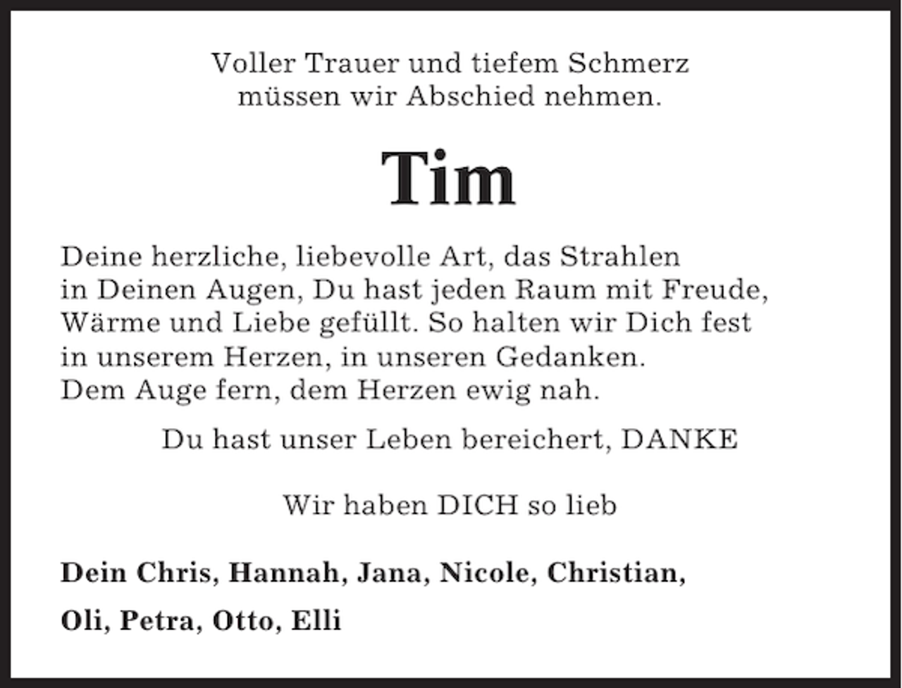 <p>Voller Trauer und tiefem Schmerz<br />müssen wir Abschied nehmen.</p><p>Tim<br />Deine herzliche, liebevolle Art, das Strahlen<br />in Deinen Augen, Du hast jeden Raum mit Freude,<br />Wärme und Liebe gefüllt. So halten wir Dich fest<br />in unserem Herzen, in unseren Gedanken.<br />Dem Auge fern, dem Herzen ewig nah.<br />Du hast unser Leben bereichert, DANKE<br />Wir haben DICH so lieb<br />Dein Chris, Hannah, Jana, Nicole, Christian,<br />Oli, Petra, Otto, Elli</p>