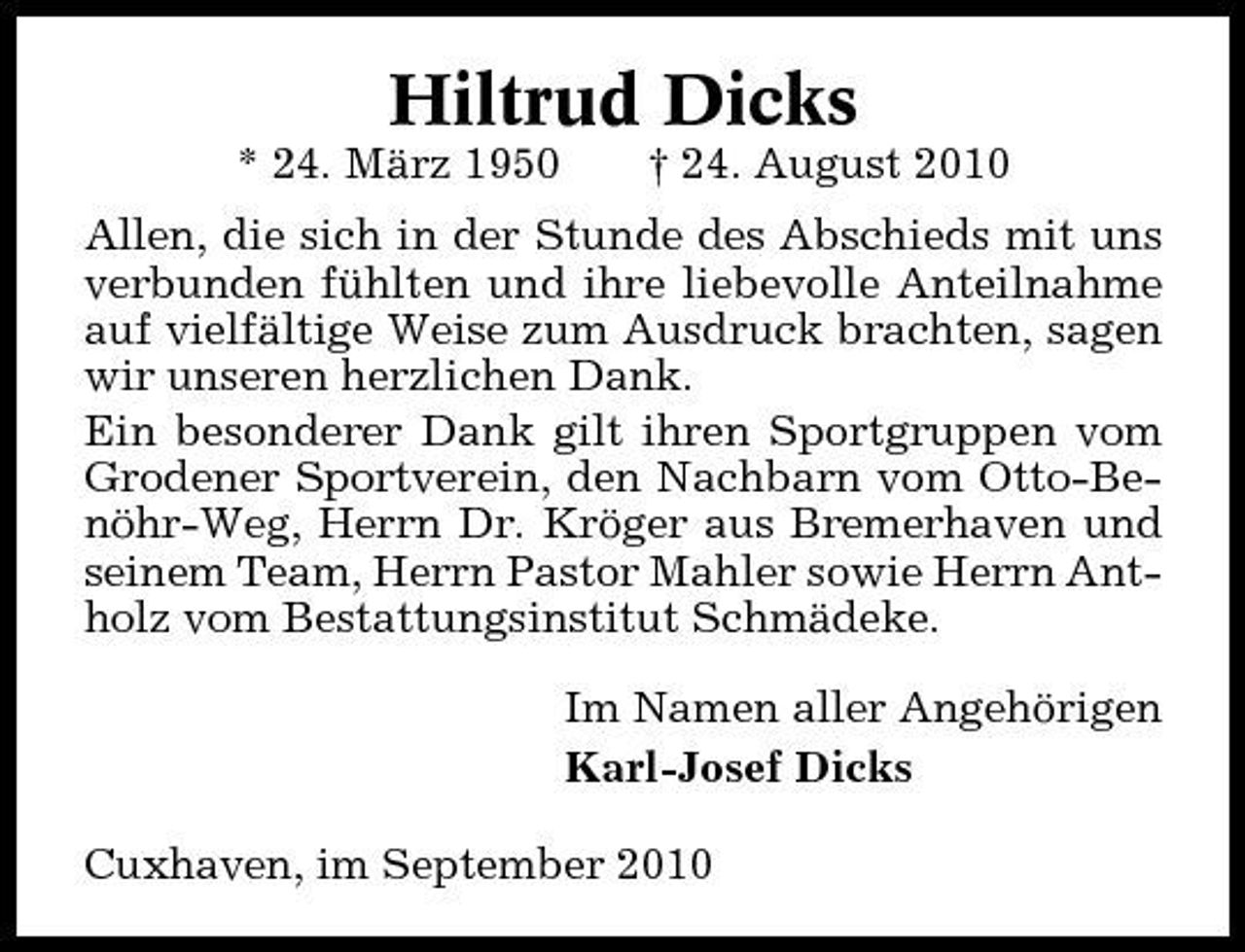 <p>Hiltrud Dicks<br />* 24. März 1950 † 24. August 2010 Allen, die sich in der Stunde des Abschieds mit uns verbunden fühlten und ihre liebevolle Anteilnahme auf vielfältige Weise zum Ausdruck brachten, sagen wir unseren herzlichen Dank. Ein besonderer Dank gilt ihren Sportgruppen vom Grodener Sportverein, den Nachbarn vom Otto-Benöhr-Weg, Herrn Dr. Kröger aus Bremerhaven und seinem Team, Herrn Pastor Mahler sowie Herrn Antholz vom Bestattungsinstitut Schmädeke. Im Namen aller Angehörigen Karl-Josef Dicks Cuxhaven, im September 2010</p>