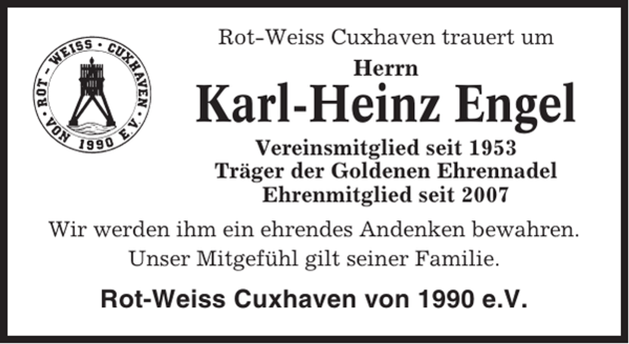 <p>Rot-Weiss Cuxhaven trauert um</p><p>Herrn</p><p>Karl-Heinz Engel<br />Vereinsmitglied seit 1953<br />Träger der Goldenen Ehrennadel<br />Ehrenmitglied seit 2007<br />Wir werden ihm ein ehrendes Andenken bewahren.<br />Unser Mitgefühl gilt seiner Familie.</p><p>Rot-Weiss Cuxhaven von 1990 e.V.</p>