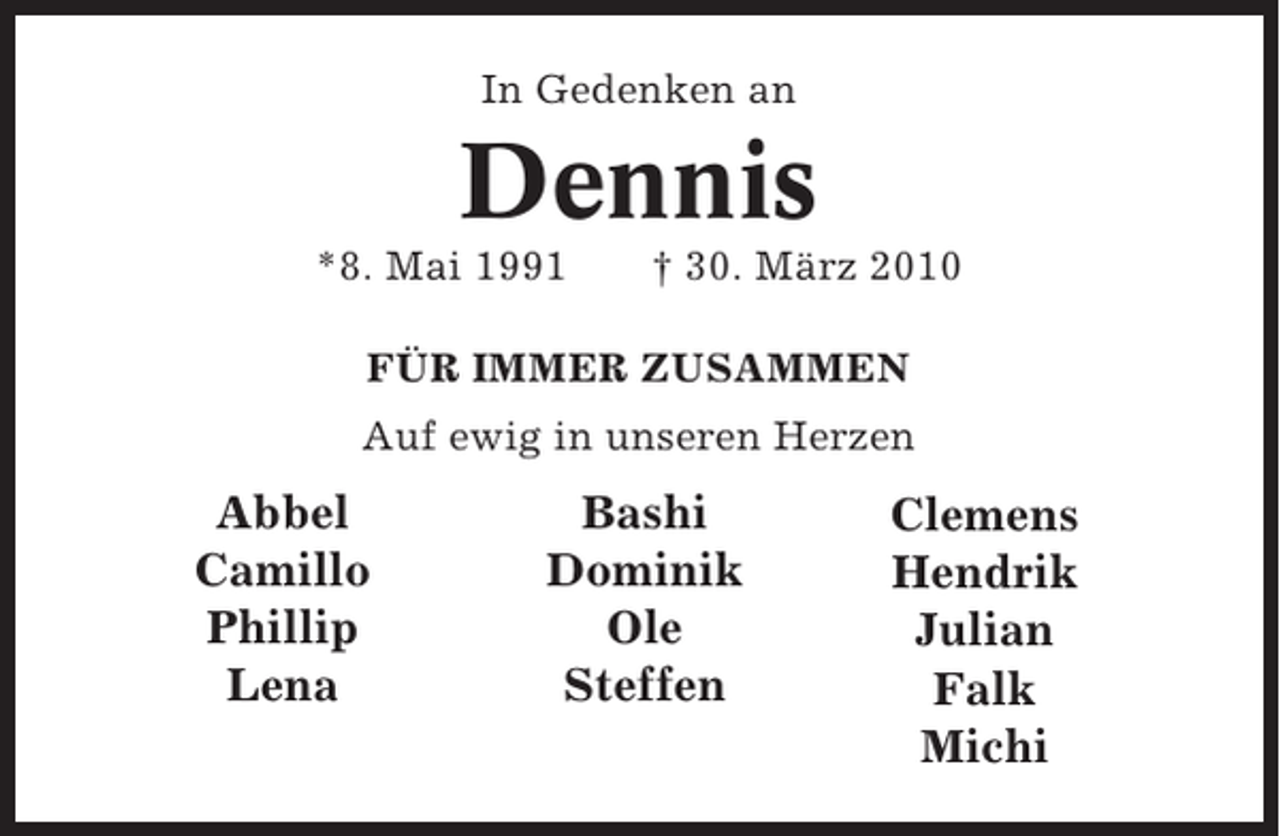 <p>In Gedenken an</p><p>Dennis<br />*8. Mai 1991</p><p>† 30. März 2010</p><p>FÜR IMMER ZUSAMMEN<br />Auf ewig in unseren Herzen</p><p>Abbel<br />Camillo<br />Phillip<br />Lena</p><p>Bashi<br />Dominik<br />Ole<br />Steffen</p><p>Clemens<br />Hendrik<br />Julian<br />Falk<br />Michi</p>