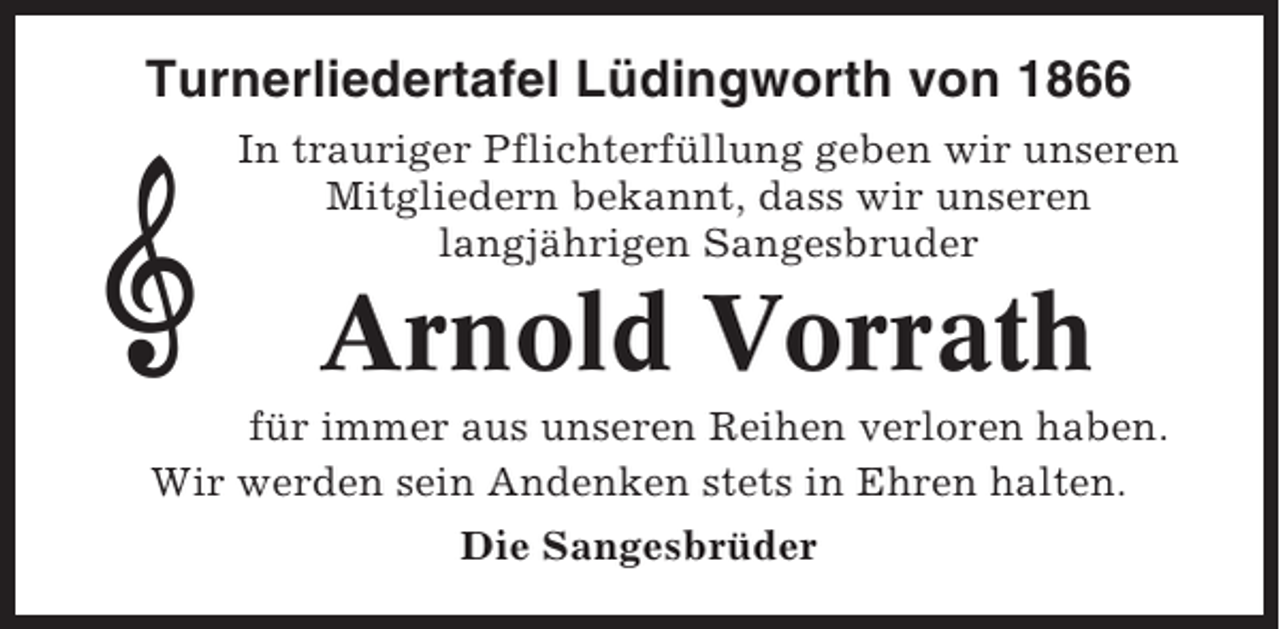 <p>Turnerliedertafel Lüdingworth von 1866<br />In trauriger Pflichterfüllung geben wir unseren<br />Mitgliedern bekannt, dass wir unseren<br />langjährigen Sangesbruder</p><p>Arnold Vorrath<br />für immer aus unseren Reihen verloren haben.<br />Wir werden sein Andenken stets in Ehren halten.<br />Die Sangesbrüder</p>