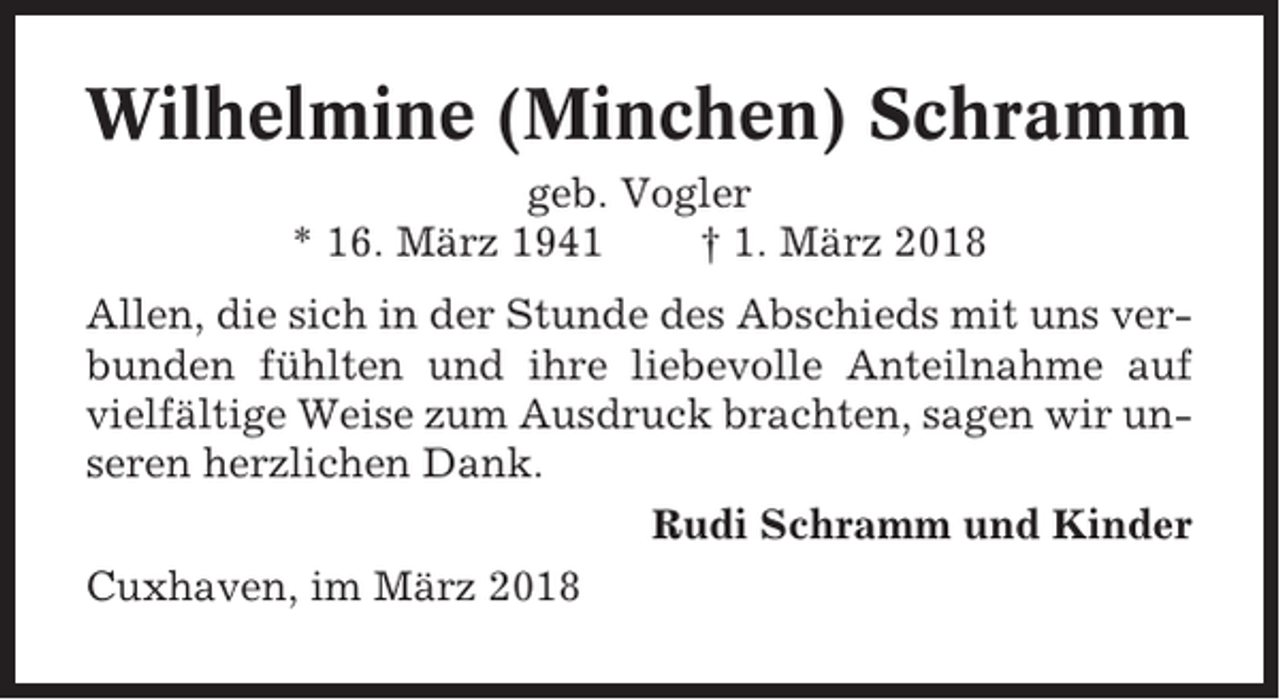 <p>Wilhelmine (Minchen) Schramm<br />geb. Vogler<br />* 16. März 1941<br />† 1. März 2018<br />Allen, die sich in der Stunde des Abschieds mit uns verbunden fühlten und ihre liebevolle Anteilnahme auf<br />vielfältige Weise zum Ausdruck brachten, sagen wir unseren herzlichen Dank.<br />Rudi Schramm und Kinder<br />Cuxhaven, im März 2018</p>