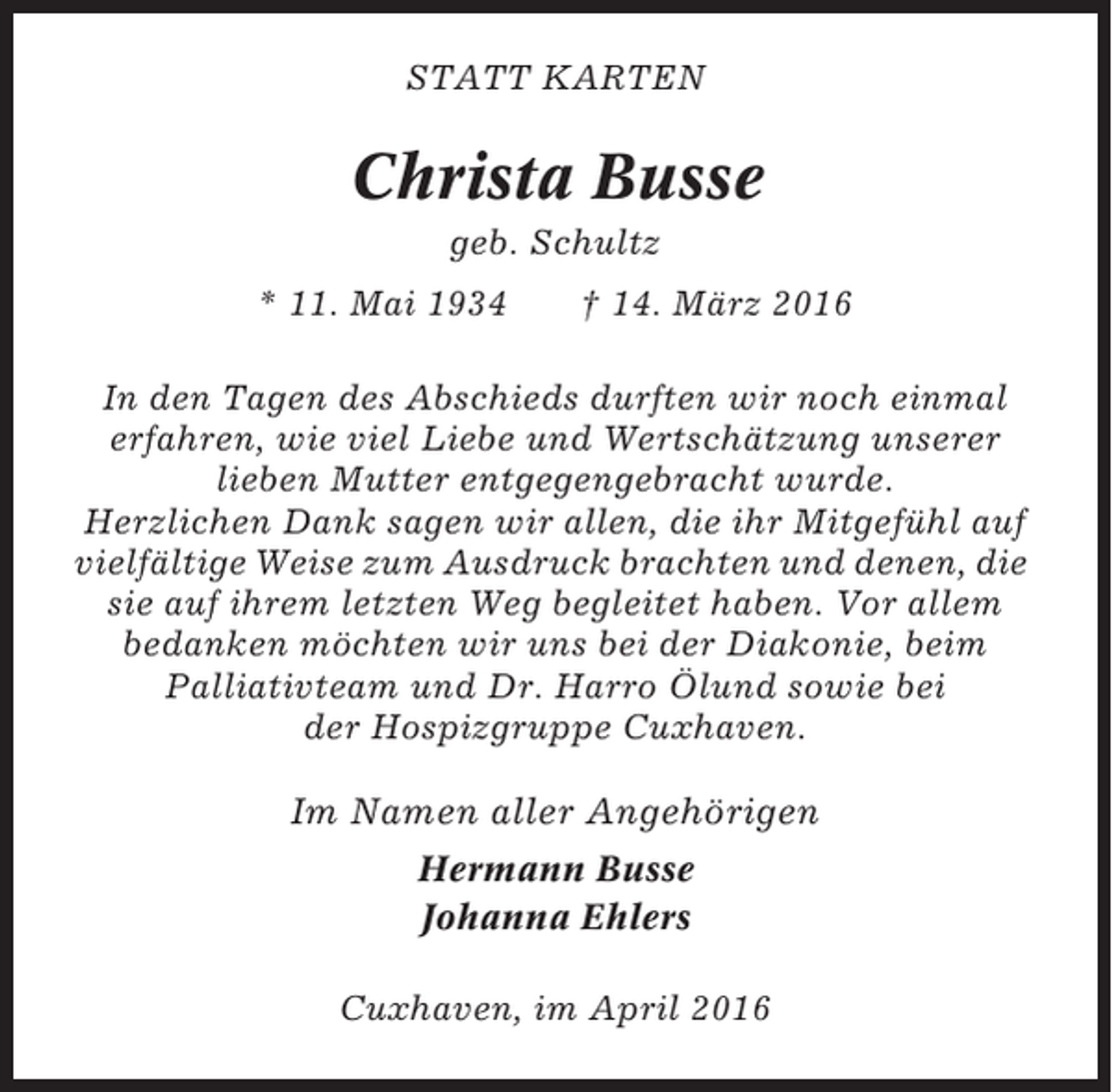 <p>STATT KARTEN</p><p>Christa Busse<br />geb. Schultz<br />* 11. Mai 1934</p><p>† 14. März 2016</p><p>In den Tagen des Abschieds durften wir noch einmal<br />erfahren, wie viel Liebe und Wertschätzung unserer<br />lieben Mutter entgegengebracht wurde.<br />Herzlichen Dank sagen wir allen, die ihr Mitgefühl auf<br />vielfältige Weise zum Ausdruck brachten und denen, die<br />sie auf ihrem letzten Weg begleitet haben. Vor allem<br />bedanken möchten wir uns bei der Diakonie, beim<br />Palliativteam und Dr. Harro Ölund sowie bei<br />der Hospizgruppe Cuxhaven.</p><p>Im Namen aller Angehörigen<br />Hermann Busse<br />Johanna Ehlers<br />Cuxhaven, im April 2016</p>