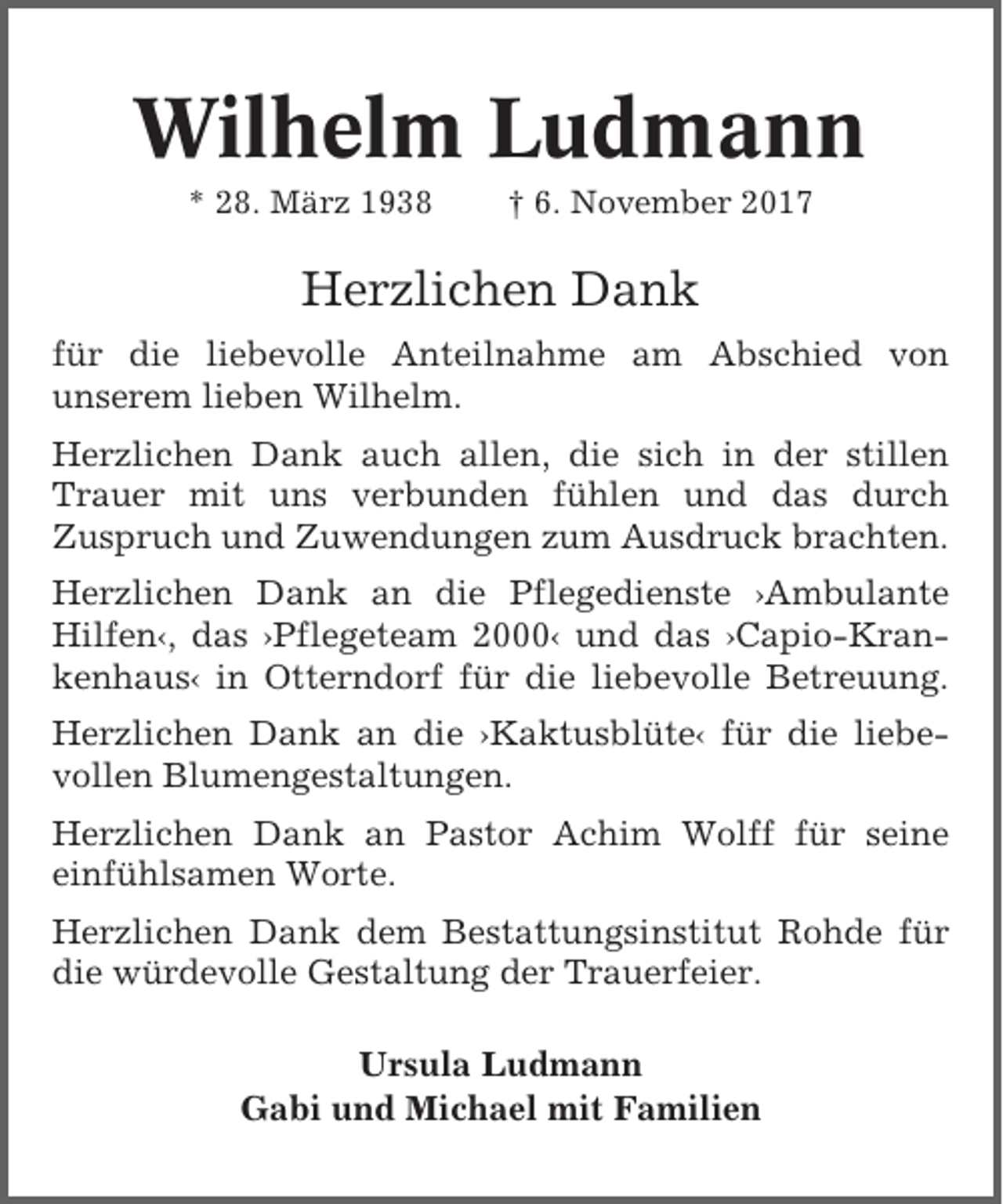 <p>Wilhelm Ludmann<br />* 28. März 1938</p><p>† 6. November 2017</p><p>Herzlichen Dank<br />für die liebevolle Anteilnahme am Abschied von<br />unserem lieben Wilhelm.<br />Herzlichen Dank auch allen, die sich in der stillen<br />Trauer mit uns verbunden fühlen und das durch<br />Zuspruch und Zuwendungen zum Ausdruck brachten.<br />Herzlichen Dank an die Pflegedienste ›Ambulante<br />Hilfen‹, das ›Pflegeteam 2000‹ und das ›Capio-Krankenhaus‹ in Otterndorf für die liebevolle Betreuung.<br />Herzlichen Dank an die ›Kaktusblüte‹ für die liebevollen Blumengestaltungen.<br />Herzlichen Dank an Pastor Achim Wolff für seine<br />einfühlsamen Worte.<br />Herzlichen Dank dem Bestattungsinstitut Rohde für<br />die würdevolle Gestaltung der Trauerfeier.<br />Ursula Ludmann<br />Gabi und Michael mit Familien</p>