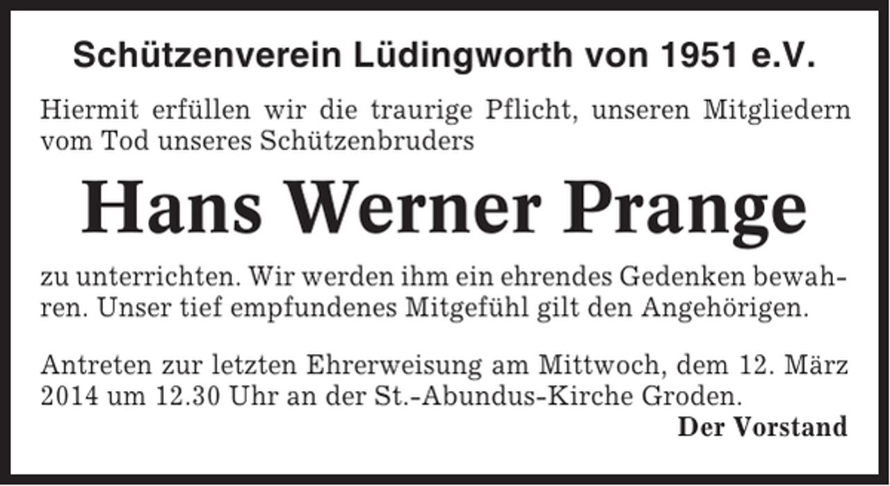 <p>Schützenverein Lüdingworth von 1951 e.V.<br />Hiermit erfüllen wir die traurige Pflicht, unseren Mitgliedern<br />vom Tod unseres Schützenbruders</p><p>Hans Werner Prange<br />zu unterrichten. Wir werden ihm ein ehrendes Gedenken bewahren. Unser tief empfundenes Mitgefühl gilt den Angehörigen.<br />Antreten zur letzten Ehrerweisung am Mittwoch, dem 12. März<br />2014 um 12.30 Uhr an der St.-Abundus-Kirche Groden.<br />Der Vorstand</p>