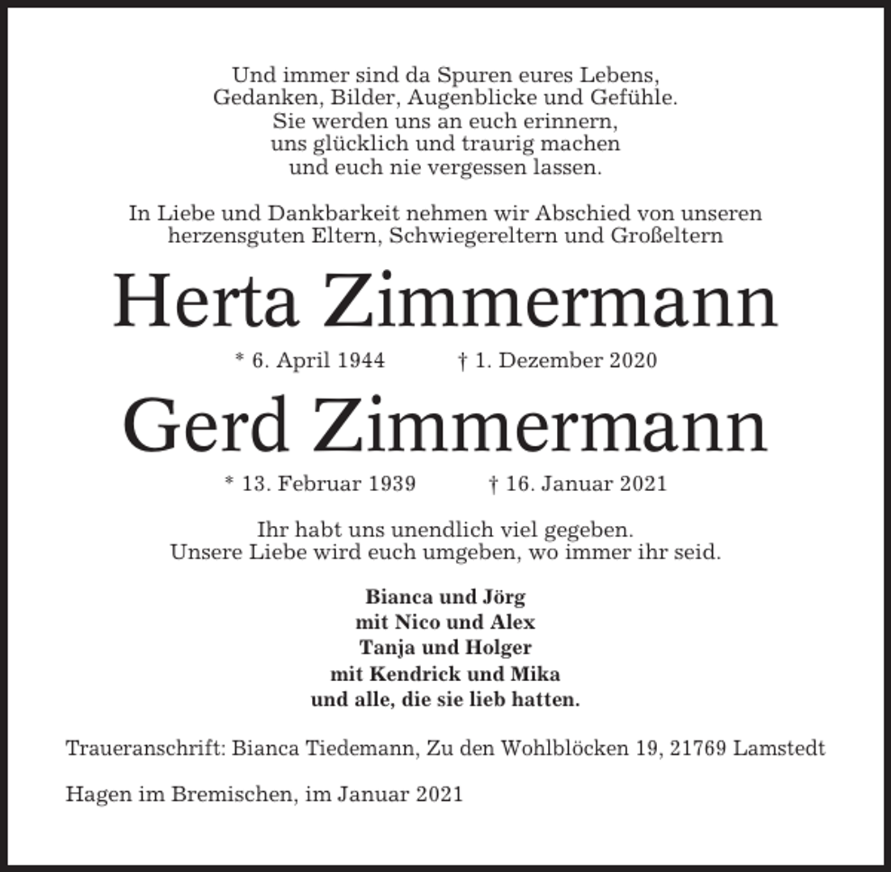 <p>Und immer sind da Spuren eures Lebens,<br />Gedanken, Bilder, Augenblicke und Gefühle.<br />Sie werden uns an euch erinnern,<br />uns glücklich und traurig machen<br />und euch nie vergessen lassen.<br />In Liebe und Dankbarkeit nehmen wir Abschied von unseren<br />herzensguten Eltern, Schwiegereltern und Großeltern</p><p>Herta Zimmermann<br />* 6. April 1944</p><p>† 1. Dezember 2020</p><p>Gerd Zimmermann<br />* 13. Februar 1939</p><p>† 16. Januar 2021</p><p>Ihr habt uns unendlich viel gegeben.<br />Unsere Liebe wird euch umgeben, wo immer ihr seid.<br />Bianca und Jörg<br />mit Nico und Alex<br />Tanja und Holger<br />mit Kendrick und Mika<br />und alle, die sie lieb hatten.</p><p>Traueranschrift: Bianca Tiedemann, Zu den Wohlblöcken 19, 21769 Lamstedt<br />Hagen im Bremischen, im Januar 2021</p>
