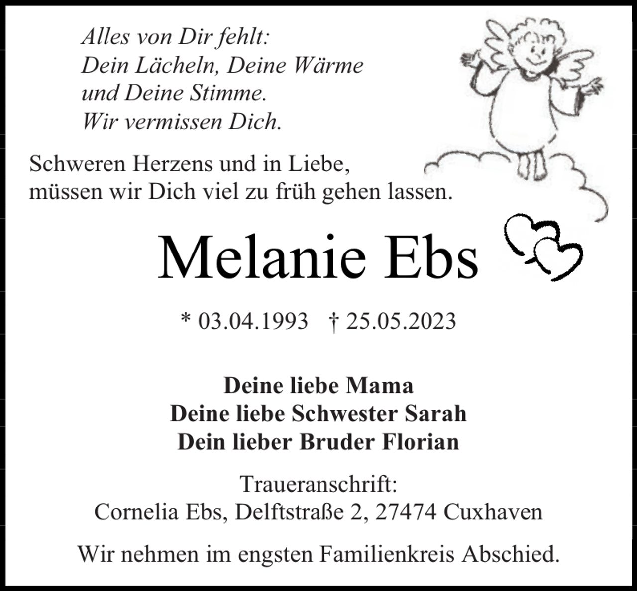 <p>Alles von Dir fehlt:<br />Dein Lächeln, Deine Wärme<br />und Deine Stimme.<br />Wir vermissen Dich.<br />Schweren Herzens und in Liebe,<br />müssen wir Dich viel zu früh gehen lassen.</p><p>Melanie Ebs<br />* 03.04.1993 † 25.05.2023<br />Deine liebe Mama<br />Deine liebe Schwester Sarah<br />Dein lieber Bruder Florian<br />Traueranschrift:<br />Cornelia Ebs, Delftstraße 2, 27474 Cuxhaven<br />Wir nehmen im engsten Familienkreis Abschied.</p>
