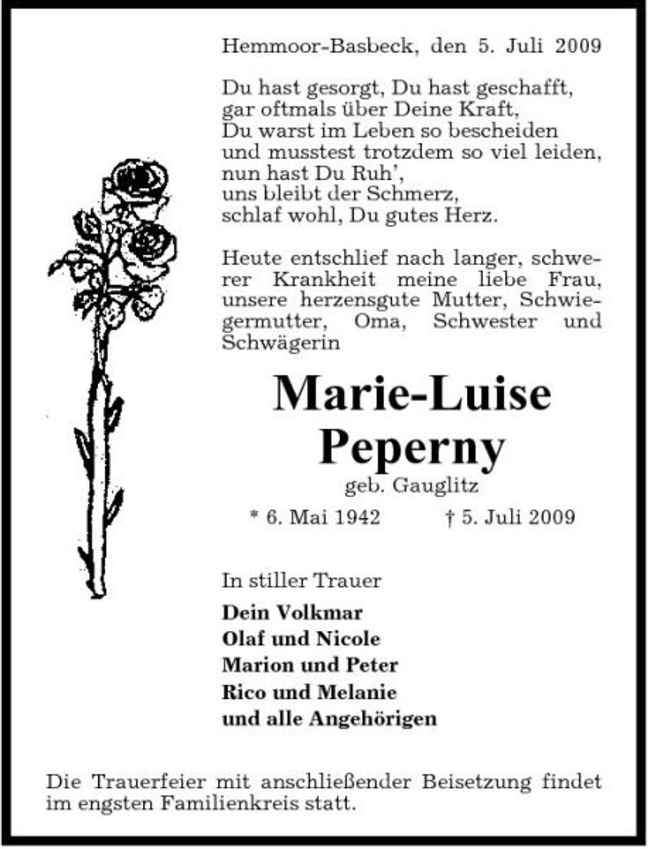 <p>Hemmoor-Basbeck, den 5. Juli 2009 Du hast gesorgt, Du hast geschafft, gar oftmals über Deine Kraft, Du warst im Leben so bescheiden und musstest trotzdem so viel leiden, nun hast Du Ruh’, uns bleibt der Schmerz, schlaf wohl, Du gutes Herz. Heute entschlief nach langer, schwerer Krankheit meine liebe Frau, unsere herzensgute Mutter, Schwiegermutter, Oma, Schwester und Schwägerin</p><p>Marie-Luise Peperny<br />geb. Gauglitz * 6. Mai 1942 † 5. Juli 2009 In stiller Trauer Dein Volkmar Olaf und Nicole Marion und Peter Rico und Melanie und alle Angehörigen Die Trauerfeier mit anschließender Beisetzung findet im engsten Familienkreis statt.</p>