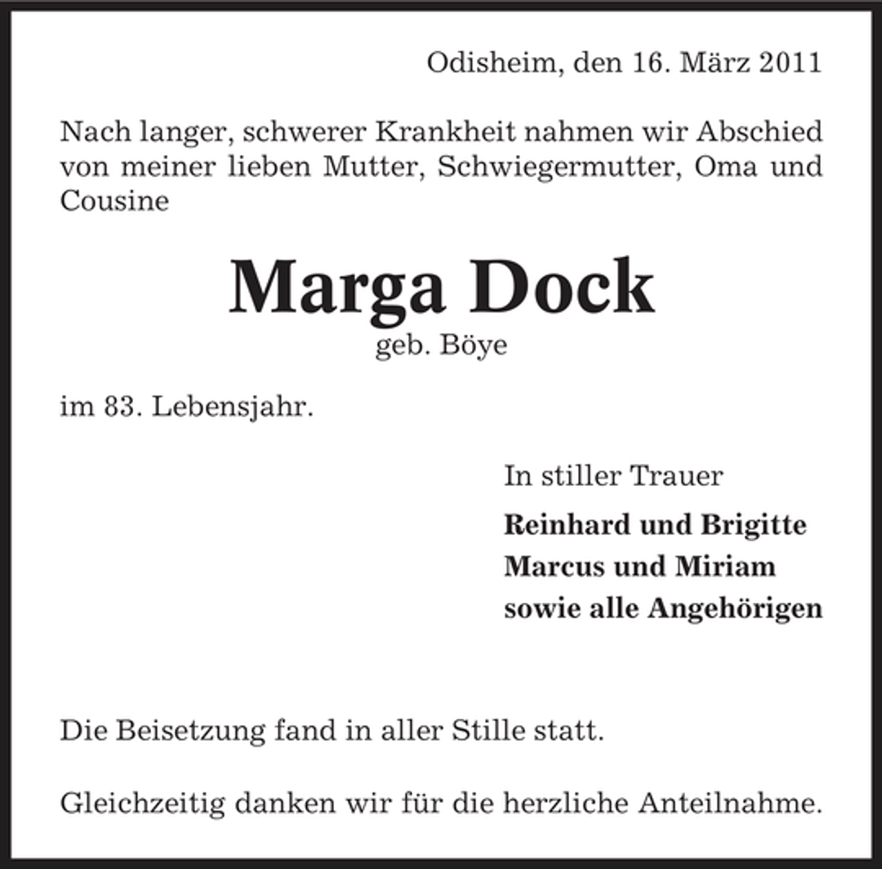 <p>Odisheim, den 16. März 2011 Nach langer, schwerer Krankheit nahmen wir Abschied von meiner lieben Mutter, Schwiegermutter, Oma und Cousine</p><p>Marga Dock<br />geb. Böye im 83. Lebensjahr. In stiller Trauer Reinhard und Brigitte Marcus und Miriam sowie alle Angehörigen</p><p>Die Beisetzung fand in aller Stille statt. Gleichzeitig danken wir für die herzliche Anteilnahme.</p>