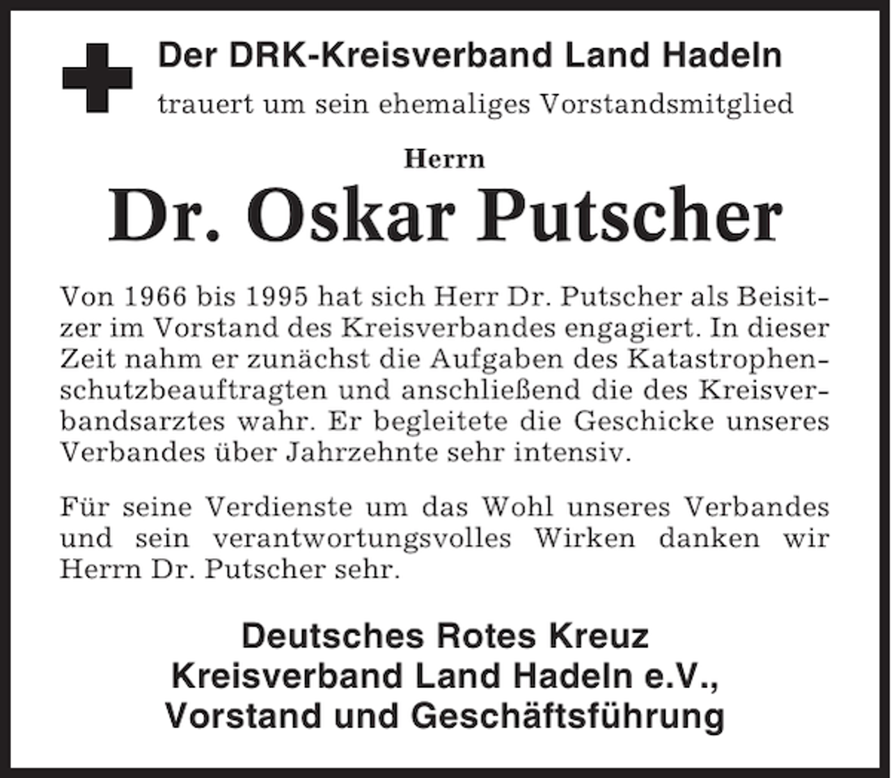 <p>Der DRK-Kreisverband Land Hadeln<br />trauert um sein ehemaliges Vorstandsmitglied<br />Herrn</p><p>Dr. Oskar Putscher<br />Von 1966 bis 1995 hat sich Herr Dr. Putscher als Beisitzer im Vorstand des Kreisverbandes engagiert. In dieser<br />Zeit nahm er zunächst die Aufgaben des Katastrophenschutzbeauftragten und anschließend die des Kreisverbandsarztes wahr. Er begleitete die Geschicke unseres<br />Verbandes über Jahrzehnte sehr intensiv.<br />Für seine Verdienste um das Wohl unseres Verbandes<br />und sein verantwortungsvolles Wirken danken wir<br />Herrn Dr. Putscher sehr.</p><p>Deutsches Rotes Kreuz<br />Kreisverband Land Hadeln e.V.,<br />Vorstand und Geschäftsführung</p>