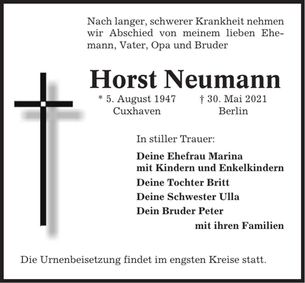 <p>Nach langer, schwerer Krankheit nehmen<br />wir Abschied von meinem lieben Ehemann, Vater, Opa und Bruder</p><p>Horst Neumann<br />* 5. August 1947<br />Cuxhaven</p><p>† 30. Mai 2021<br />Berlin</p><p>In stiller Trauer:<br />Deine Ehefrau Marina<br />mit Kindern und Enkelkindern<br />Deine Tochter Britt<br />Deine Schwester Ulla<br />Dein Bruder Peter<br />mit ihren Familien<br />Die Urnenbeisetzung findet im engsten Kreise statt.</p>