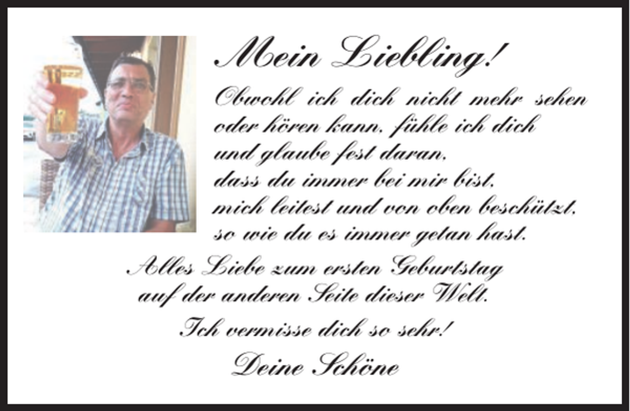 <p>Mein Liebling!<br />Obwohl ich dich nicht mehr sehen<br />oder hören kann, fühle ich dich<br />und glaube fest daran,<br />dass du immer bei mir bist,<br />mich leitest und von oben beschützt,<br />so wie du es immer getan hast.<br />Alles Liebe zum ersten Geburtstag<br />auf der anderen Seite dieser Welt.<br />Ich vermisse dich so sehr!</p><p>Deine Schöne</p>
