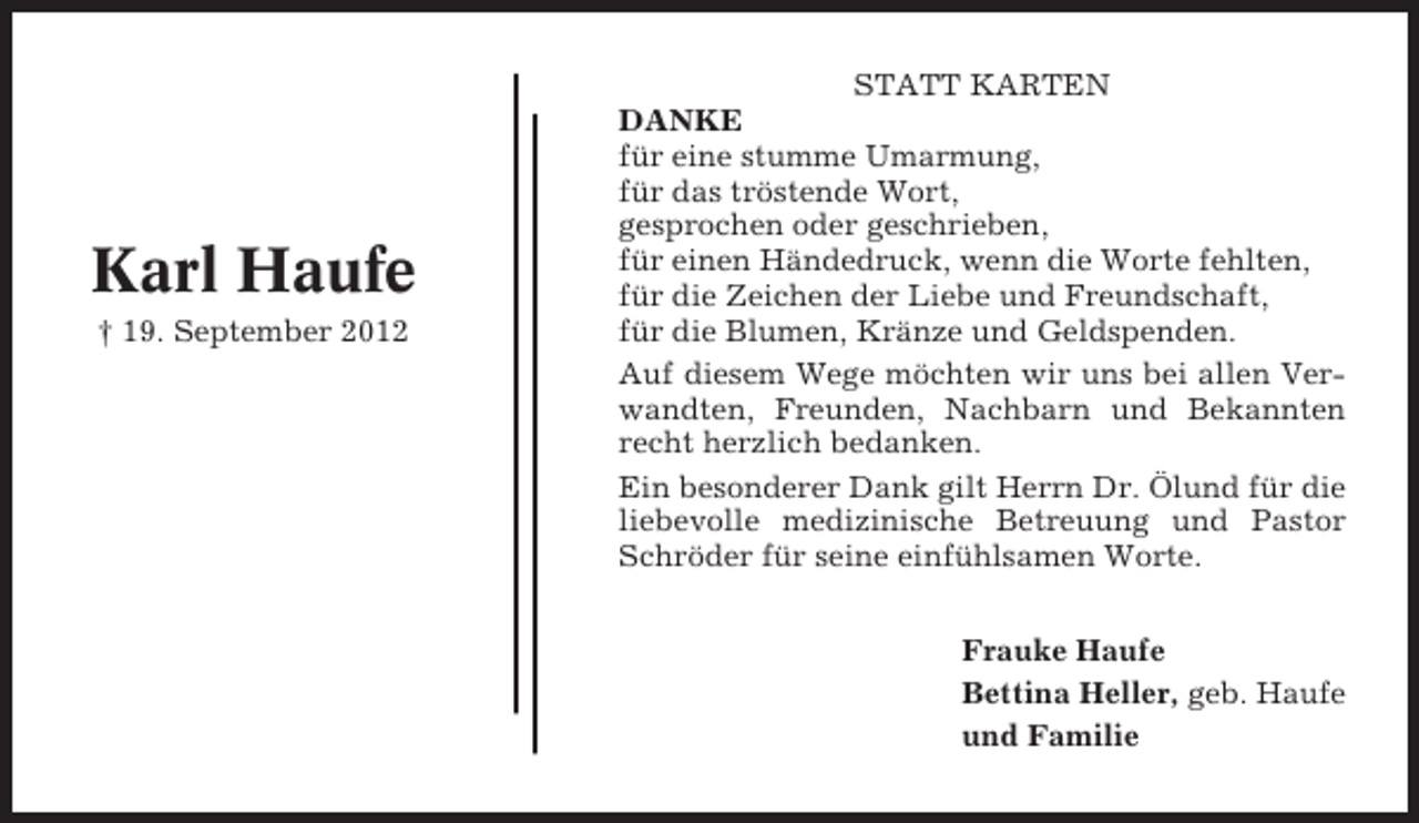 <p>Karl Haufe<br />† 19. September 2012</p><p>STATT KARTEN<br />DANKE<br />für eine stumme Umarmung,<br />für das tröstende Wort,<br />gesprochen oder geschrieben,<br />für einen Händedruck, wenn die Worte fehlten,<br />für die Zeichen der Liebe und Freundschaft,<br />für die Blumen, Kränze und Geldspenden.<br />Auf diesem Wege möchten wir uns bei allen Verwandten, Freunden, Nachbarn und Bekannten<br />recht herzlich bedanken.<br />Ein besonderer Dank gilt Herrn Dr. Ölund für die<br />liebevolle medizinische Betreuung und Pastor<br />Schröder für seine einfühlsamen Worte.<br />Frauke Haufe<br />Bettina Heller, geb. Haufe<br />und Familie</p>