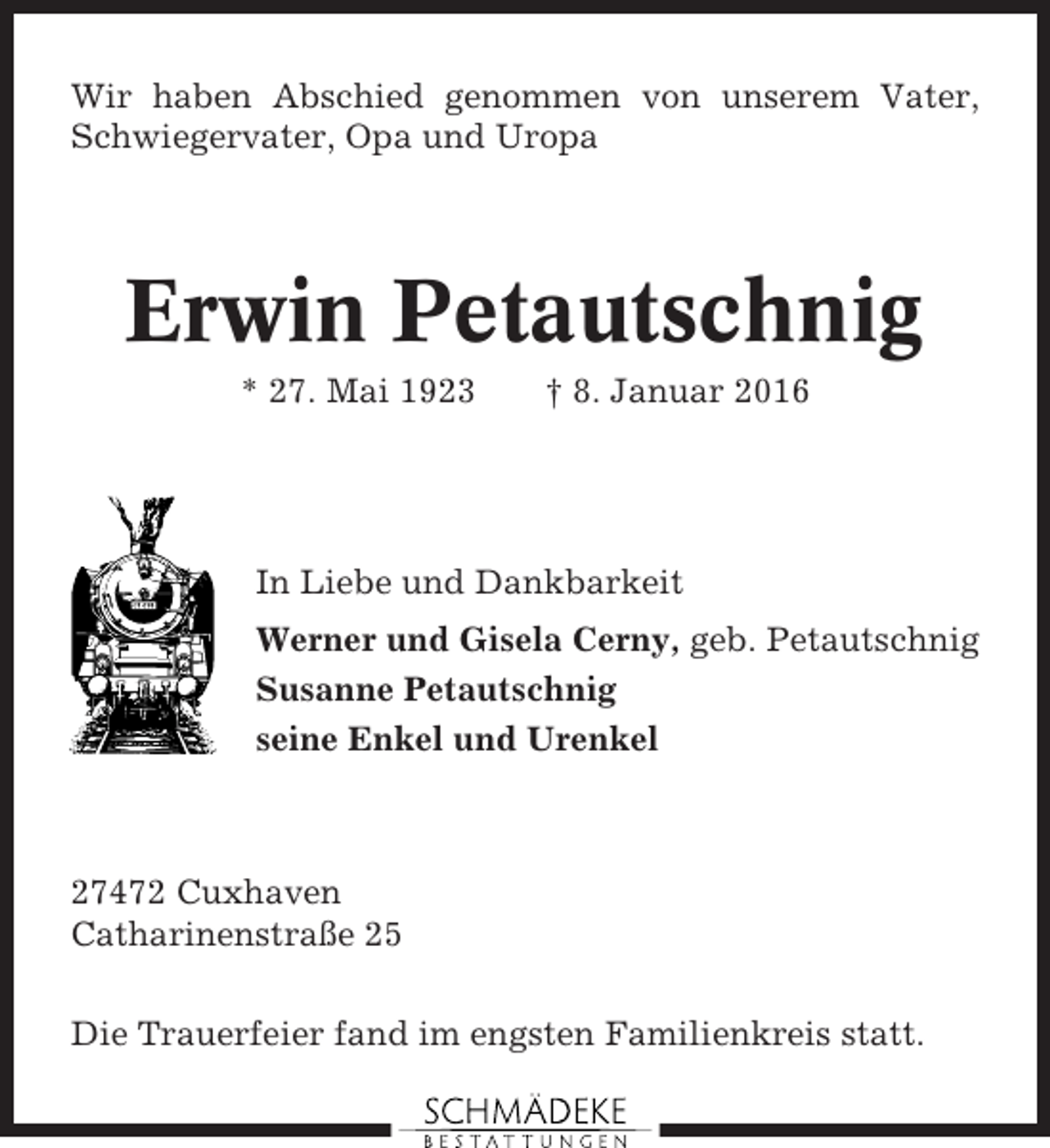 <p>Wir haben Abschied genommen von unserem Vater,<br />Schwiegervater, Opa und Uropa</p><p>Erwin Petautschnig<br />* 27. Mai 1923</p><p>† 8. Januar 2016</p><p>In Liebe und Dankbarkeit<br />Werner und Gisela Cerny, geb. Petautschnig<br />Susanne Petautschnig<br />seine Enkel und Urenkel</p><p>27472 Cuxhaven<br />Catharinenstraße 25<br />Die Trauerfeier fand im engsten Familienkreis statt.</p>