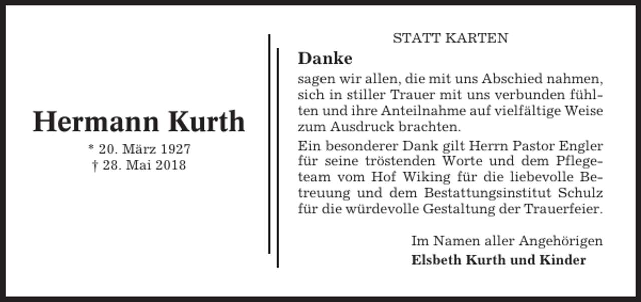 <p>STATT KARTEN</p><p>Danke</p><p>Hermann Kurth<br />* 20. März 1927<br />† 28. Mai 2018</p><p>sagen wir allen, die mit uns Abschied nahmen,<br />sich in stiller Trauer mit uns verbunden fühlten und ihre Anteilnahme auf vielfältige Weise<br />zum Ausdruck brachten.<br />Ein besonderer Dank gilt Herrn Pastor Engler<br />für seine tröstenden Worte und dem Pflegeteam vom Hof Wiking für die liebevolle Betreuung und dem Bestattungsinstitut Schulz<br />für die würdevolle Gestaltung der Trauerfeier.<br />Im Namen aller Angehörigen<br />Elsbeth Kurth und Kinder</p>
