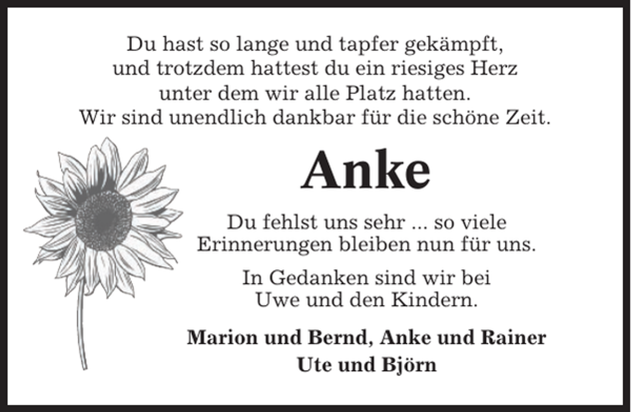 <p>Du hast so lange und tapfer gekämpft,<br />und trotzdem hattest du ein riesiges Herz<br />unter dem wir alle Platz hatten.<br />Wir sind unendlich dankbar für die schöne Zeit.</p><p>Anke<br />Du fehlst uns sehr ... so viele<br />Erinnerungen bleiben nun für uns.<br />In Gedanken sind wir bei<br />Uwe und den Kindern.<br />Marion und Bernd, Anke und Rainer<br />Ute und Björn</p>