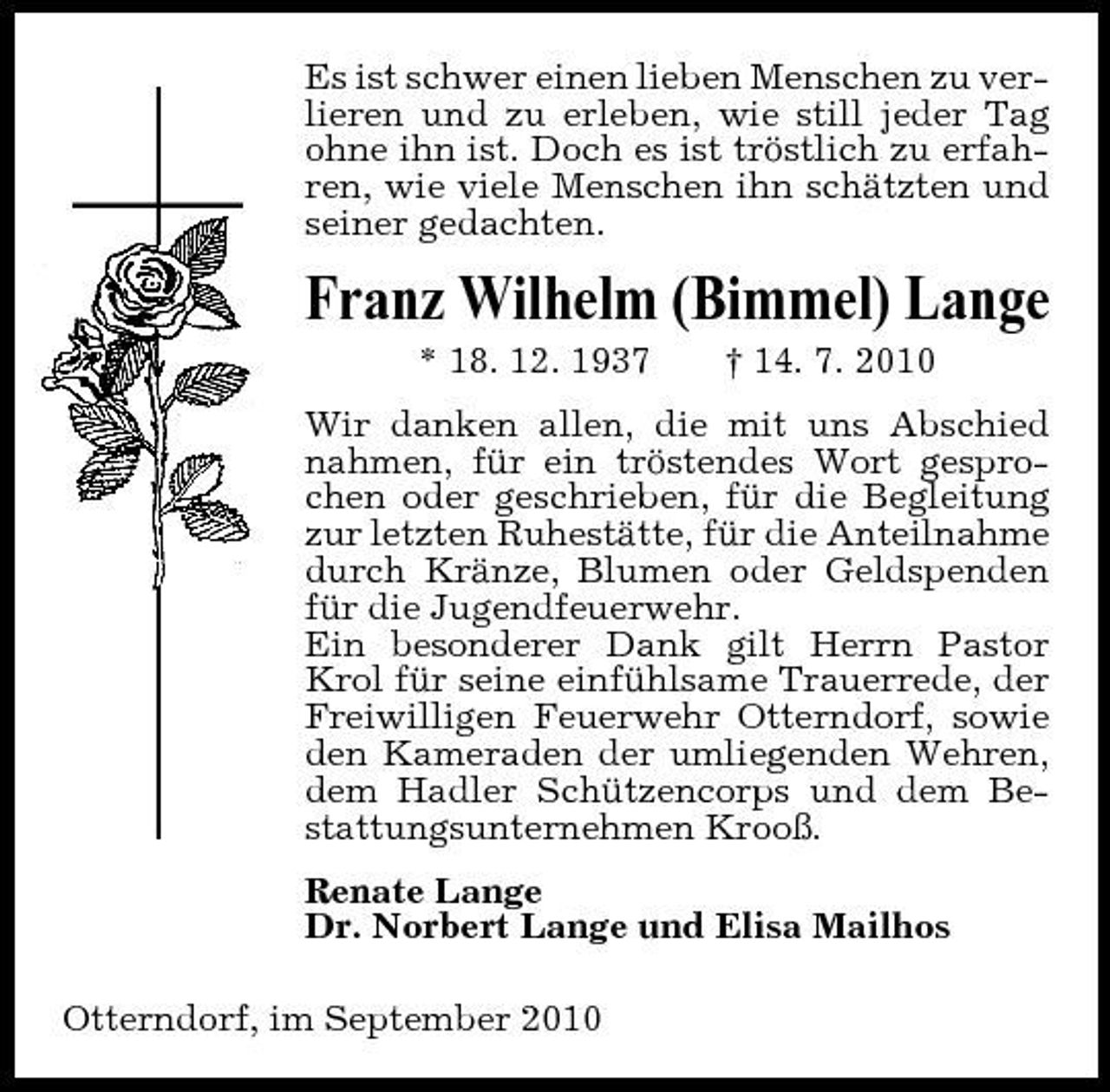 <p>Es ist schwer einen lieben Menschen zu verlieren und zu erleben, wie still jeder Tag ohne ihn ist. Doch es ist tröstlich zu erfahren, wie viele Menschen ihn schätzten und seiner gedachten.</p><p>Franz Wilhelm (Bimmel) Lange<br />* 18. 12. 1937 † 14. 7. 2010 Wir danken allen, die mit uns Abschied nahmen, für ein tröstendes Wort gesprochen oder geschrieben, für die Begleitung zur letzten Ruhestätte, für die Anteilnahme durch Kränze, Blumen oder Geldspenden für die Jugendfeuerwehr. Ein besonderer Dank gilt Herrn Pastor Krol für seine einfühlsame Trauerrede, der Freiwilligen Feuerwehr Otterndorf, sowie den Kameraden der umliegenden Wehren, dem Hadler Schützencorps und dem Bestattungsunternehmen Krooß. Renate Lange Dr. Norbert Lange und Elisa Mailhos Otterndorf, im September 2010</p>
