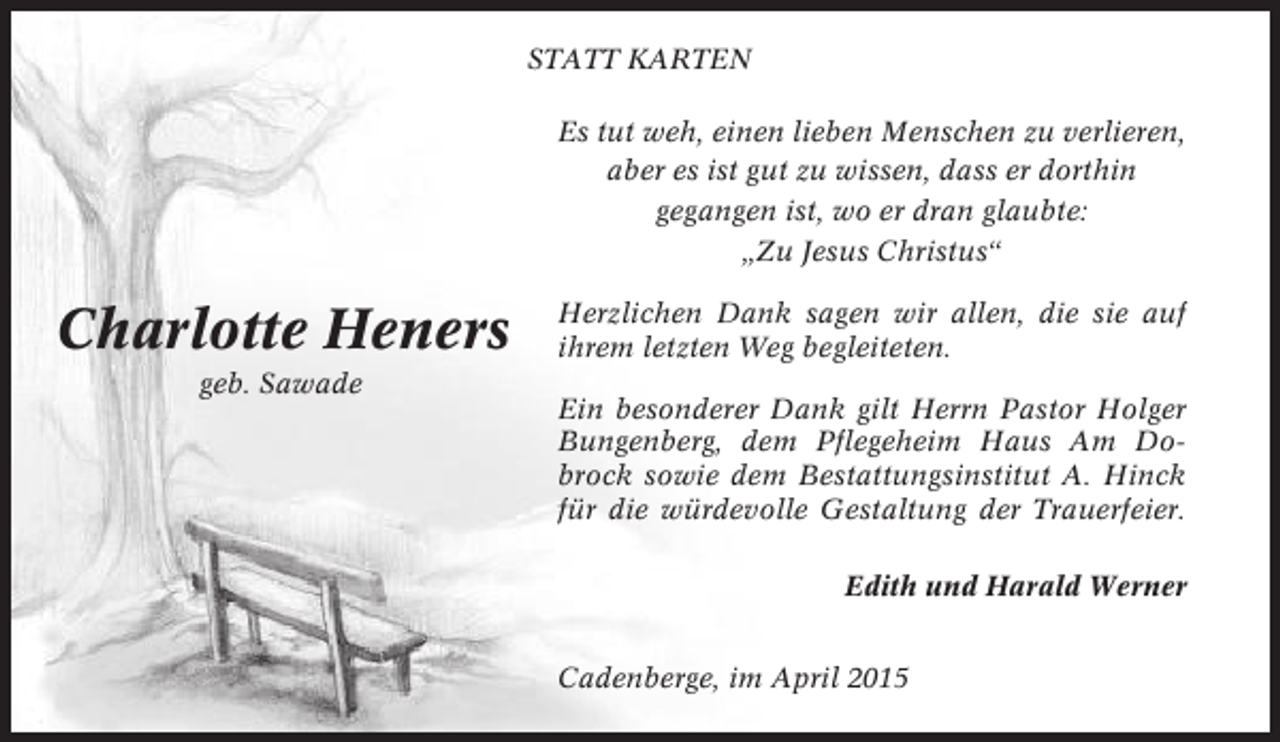 <p>STATT KARTEN<br />Es tut weh, einen lieben Menschen zu verlieren,<br />aber es ist gut zu wissen, dass er dorthin<br />gegangen ist, wo er dran glaubte:<br />„Zu Jesus Christus“</p><p>Charlotte Heners<br />geb. Sawade</p><p>Herzlichen Dank sagen wir allen, die sie auf<br />ihrem letzten Weg begleiteten.<br />Ein besonderer Dank gilt Herrn Pastor Holger<br />Bungenberg, dem Pflegeheim Haus Am Dobrock sowie dem Bestattungsinstitut A. Hinck<br />für die würdevolle Gestaltung der Trauerfeier.<br />Edith und Harald Werner<br />Cadenberge, im April 2015</p>