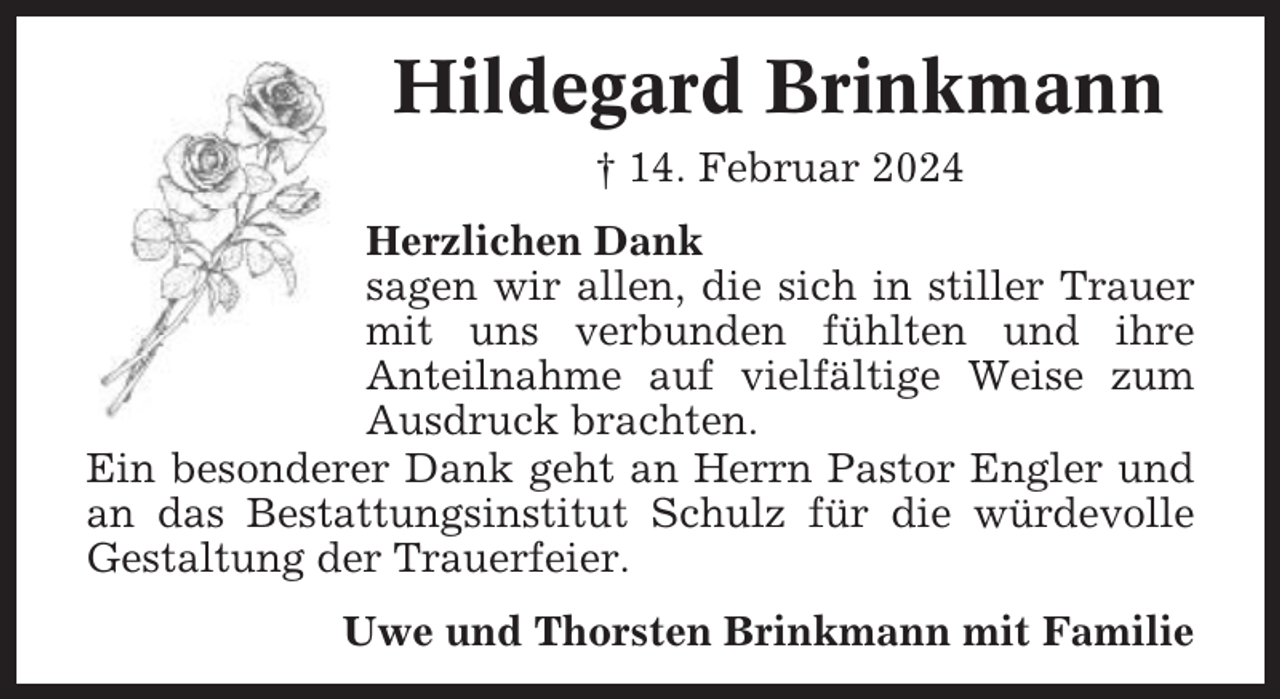 <p>Hildegard Brinkmann<br />† 14. Februar 2024<br />Herzlichen Dank<br />sagen wir allen, die sich in stiller Trauer<br />mit uns verbunden fühlten und ihre<br />Anteilnahme auf vielfältige Weise zum<br />Ausdruck brachten.<br />Ein besonderer Dank geht an Herrn Pastor Engler und<br />an das Bestattungsinstitut Schulz für die würdevolle<br />Gestaltung der Trauerfeier.<br />Uwe und Thorsten Brinkmann mit Familie</p>
