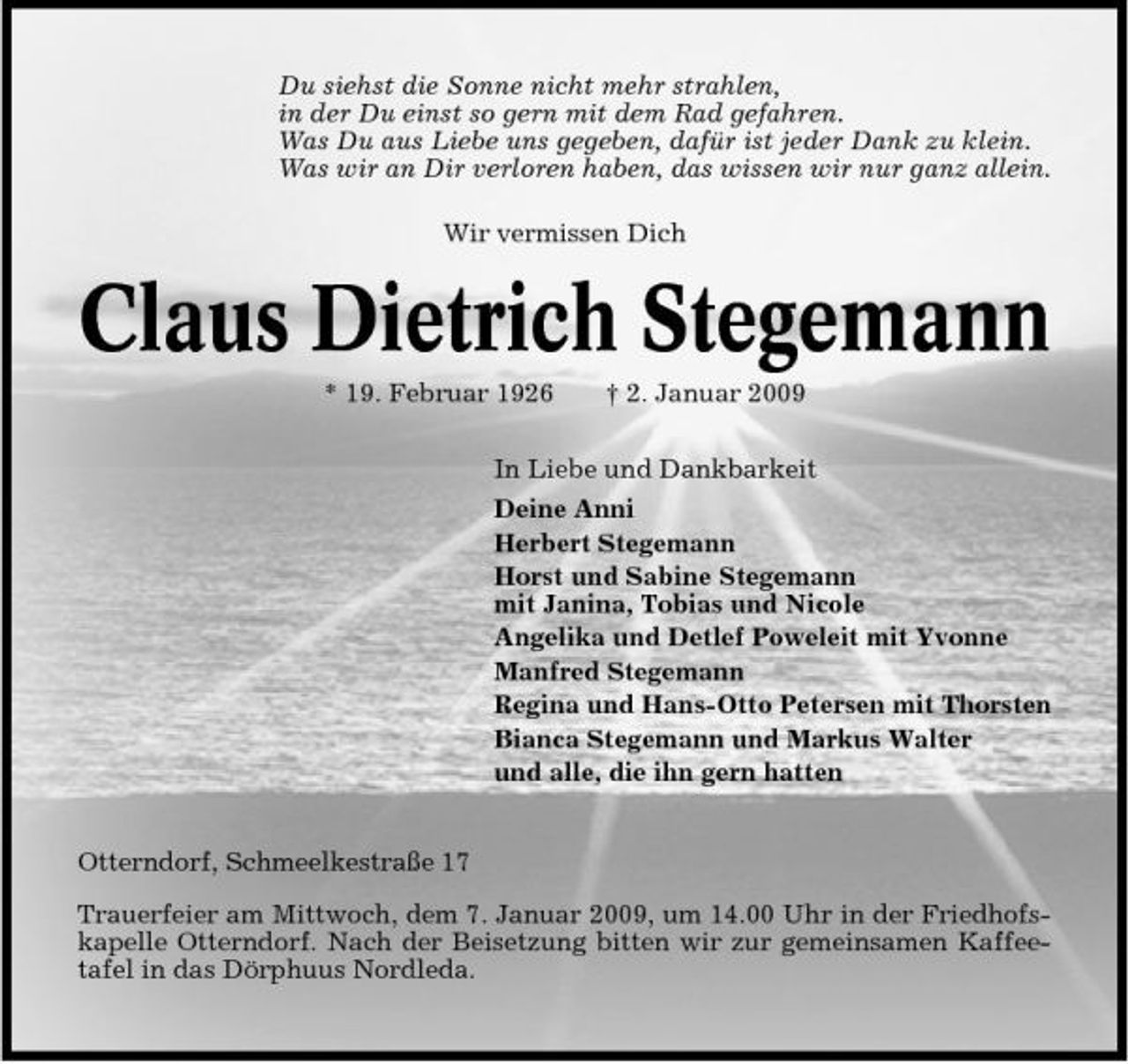 <p>Du siehst die Sonne nicht mehr strahlen, in der Du einst so gern mit dem Rad gefahren. Was Du aus Liebe uns gegeben, dafür ist jeder Dank zu klein. Was wir an Dir verloren haben, das wissen wir nur ganz allein. Wir vermissen Dich</p><p>Claus Dietrich Stegemann<br />* 19. Februar 1926 † 2. Januar 2009 In Liebe und Dankbarkeit Deine Anni Herbert Stegemann Horst und Sabine Stegemann mit Janina, Tobias und Nicole Angelika und Detlef Poweleit mit Yvonne Manfred Stegemann Regina und Hans-Otto Petersen mit Thorsten Bianca Stegemann und Markus Walter und alle, die ihn gern hatten</p><p>Otterndorf, Schmeelkestraße 17 Trauerfeier am Mittwoch, dem 7. Januar 2009, um 14.00 Uhr in der Friedhofskapelle Otterndorf. Nach der Beisetzung bitten wir zur gemeinsamen Kaffeetafel in das Dörphuus Nordleda.</p>