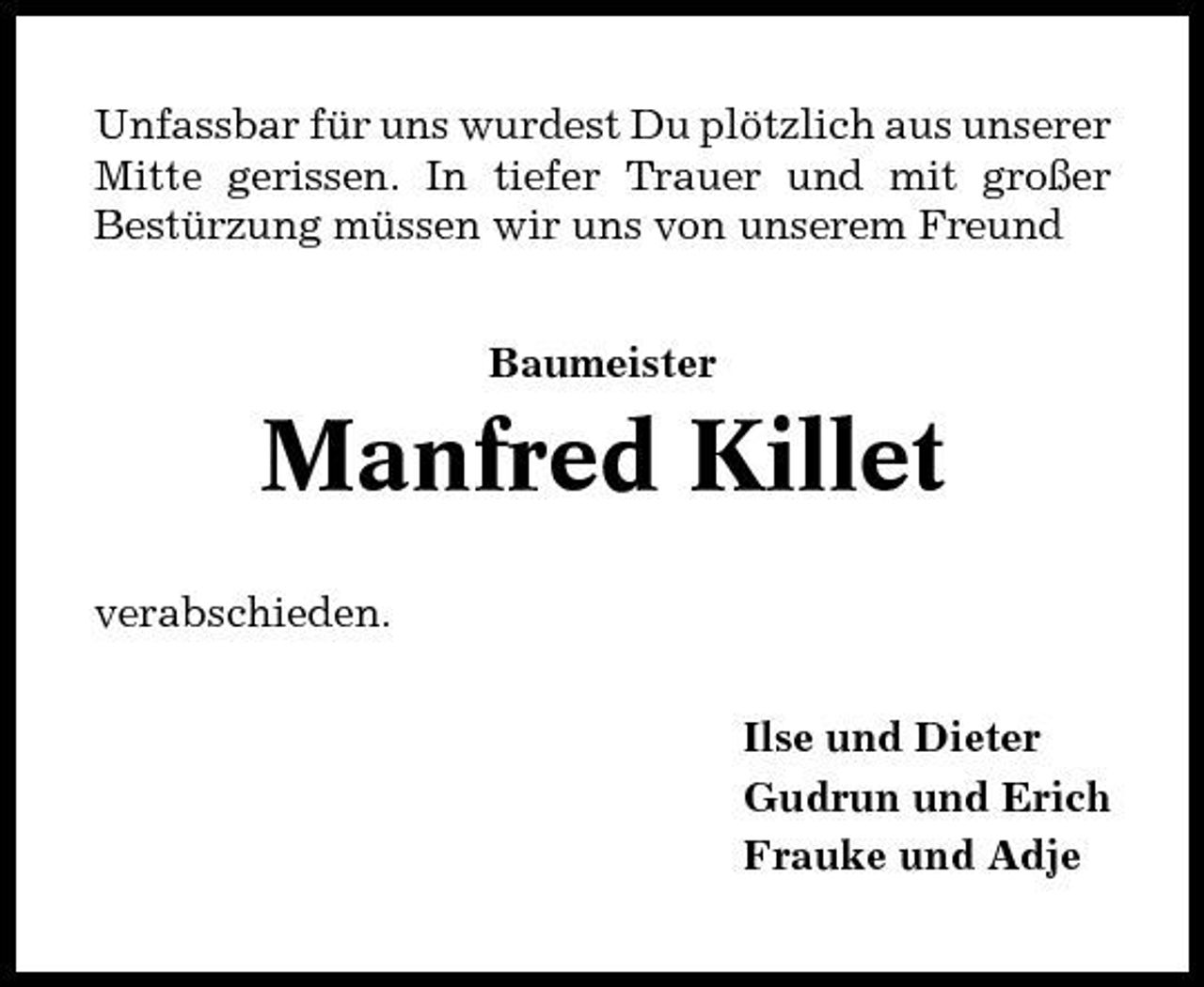 <p>Unfassbar für uns wurdest Du plötzlich aus unserer Mitte gerissen. In tiefer Trauer und mit großer Bestürzung müssen wir uns von unserem Freund Baumeister</p><p>Manfred Killet<br />verabschieden. Ilse und Dieter Gudrun und Erich Frauke und Adje</p>