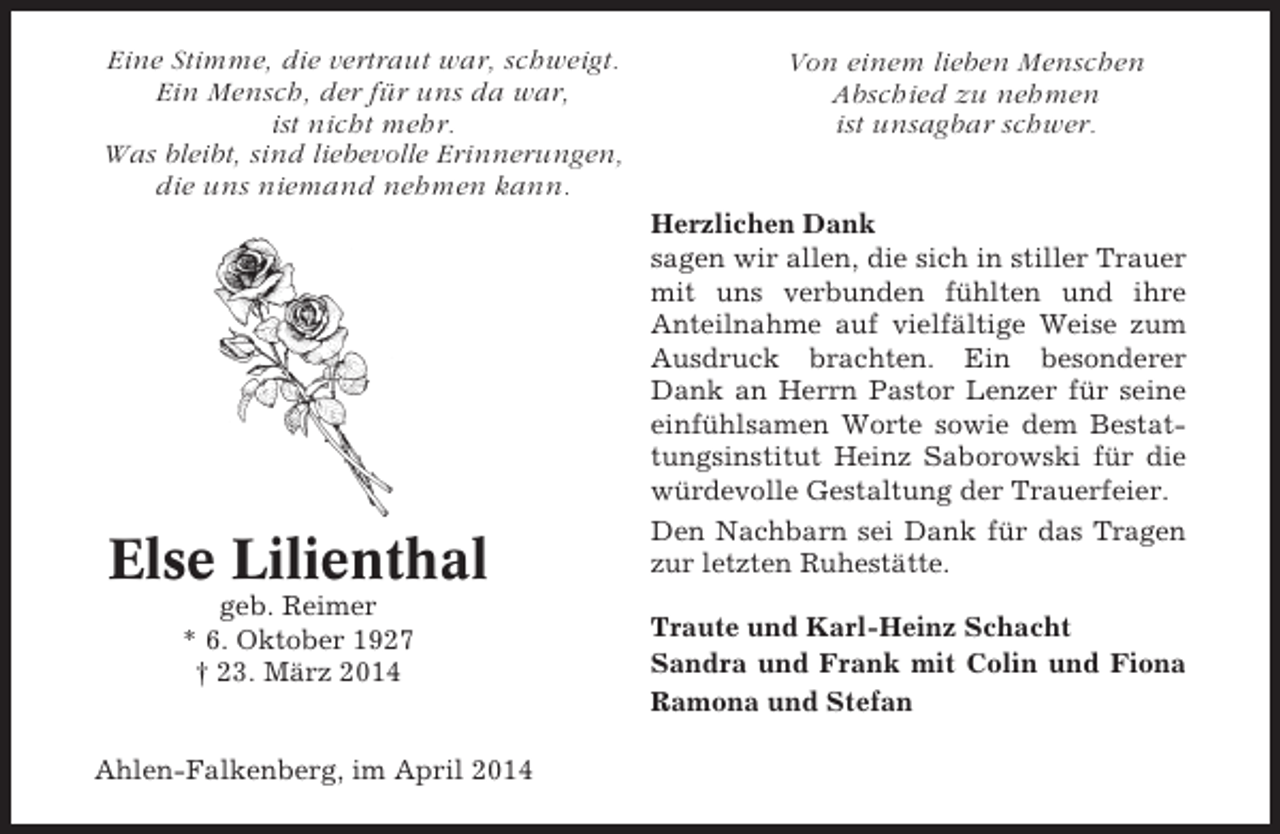 <p>Eine Stimme, die vertraut war, schweigt.<br />Ein Mensch, der für uns da war,<br />ist nicht mehr.<br />Was bleibt, sind liebevolle Erinnerungen,<br />die uns niemand nehmen kann.</p><p>Else Lilienthal<br />geb. Reimer<br />* 6. Oktober 1927<br />† 23. März 2014</p><p>Ahlen-Falkenberg, im April 2014</p><p>Von einem lieben Menschen<br />Abschied zu nehmen<br />ist unsagbar schwer.<br />Herzlichen Dank<br />sagen wir allen, die sich in stiller Trauer<br />mit uns verbunden fühlten und ihre<br />Anteilnahme auf vielfältige Weise zum<br />Ausdruck brachten. Ein besonderer<br />Dank an Herrn Pastor Lenzer für seine<br />einfühlsamen Worte sowie dem Bestattungsinstitut Heinz Saborowski für die<br />würdevolle Gestaltung der Trauerfeier.<br />Den Nachbarn sei Dank für das Tragen<br />zur letzten Ruhestätte.<br />Traute und Karl-Heinz Schacht<br />Sandra und Frank mit Colin und Fiona<br />Ramona und Stefan</p>
