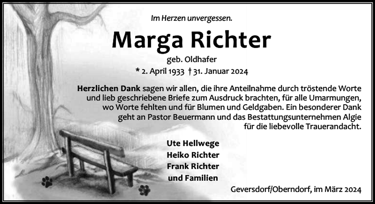 <p>Im Herzen unvergessen.</p><p>Marga Richter<br />geb. Oldhafer<br />* 2. April 1933 † 31. Januar 2024</p><p>Herzlichen Dank sagen wir allen, die ihre Anteilnahme durch tröstende Worte<br />und lieb geschriebene Briefe zum Ausdruck brachten, für alle Umarmungen,<br />wo Worte fehlten und für Blumen und Geldgaben. Ein besonderer Dank<br />geht an Pastor Beuermann und das Bestattungsunternehmen Algie<br />für die liebevolle Trauerandacht.<br />Ute Hellwege<br />Heiko Richter<br />Frank Richter<br />und Familien</p><p>Geversdorf/Oberndorf, im März 2024</p>
