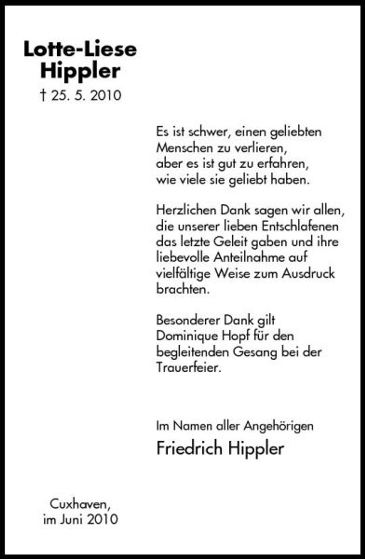 <p>Lotte-Liese Hippler<br />† 25. 5. 2010 Es ist schwer, einen geliebten Menschen zu verlieren, aber es ist gut zu erfahren, wie viele sie geliebt haben. Herzlichen Dank sagen wir allen, die unserer lieben Entschlafenen das letzte Geleit gaben und ihre liebevolle Anteilnahme auf vielfältige Weise zum Ausdruck brachten. Besonderer Dank gilt Dominique Hopf für den begleitenden Gesang bei der Trauerfeier.</p><p>Im Namen aller Angehörigen</p><p>Friedrich Hippler<br />Cuxhaven, im Juni 2010</p>