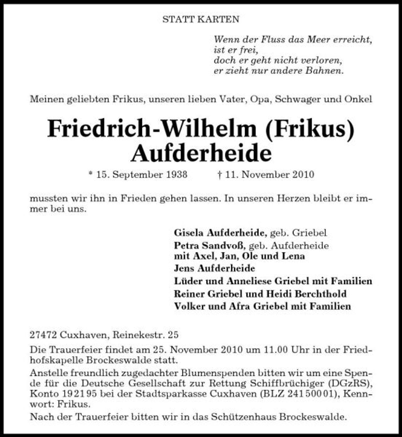 <p>STATT KARTEN</p><p>Wenn der Fluss das Meer erreicht, ist er frei, doch er geht nicht verloren, er zieht nur andere Bahnen. Meinen geliebten Frikus, unseren lieben Vater, Opa, Schwager und Onkel</p><p>Friedrich-Wilhelm (Frikus) Aufderheide<br />* 15. September 1938 † 11. November 2010 mussten wir ihn in Frieden gehen lassen. In unseren Herzen bleibt er immer bei uns. Gisela Aufderheide, geb. Griebel Petra Sandvoß, geb. Aufderheide mit Axel, Jan, Ole und Lena Jens Aufderheide Lüder und Anneliese Griebel mit Familien Reiner Griebel und Heidi Berchthold Volker und Afra Griebel mit Familien 27472 Cuxhaven, Reinekestr. 25 Die Trauerfeier findet am 25. November 2010 um 11.00 Uhr in der Friedhofskapelle Brockeswalde statt. Anstelle freundlich zugedachter Blumenspenden bitten wir um eine Spende für die Deutsche Gesellschaft zur Rettung Schiffbrüchiger (DGzRS), Konto 19 21 95 bei der Stadtsparkasse Cuxhaven (BLZ 241 501), Kennwort: Frikus. Nach der Trauerfeier bitten wir in das Schützenhaus Brockeswalde.</p>