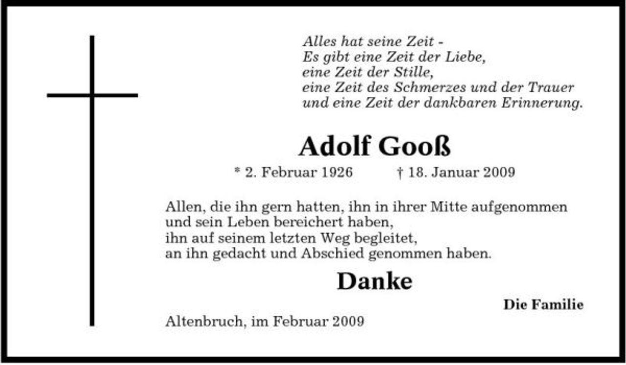 <p>Alles hat seine Zeit Es gibt eine Zeit der Liebe, eine Zeit der Stille, eine Zeit des Schmerzes und der Trauer und eine Zeit der dankbaren Erinnerung.</p><p>Adolf Gooß<br />* 2. Februar 1926 † 18. Januar 2009 Allen, die ihn gern hatten, ihn in ihrer Mitte aufgenommen und sein Leben bereichert haben, ihn auf seinem letzten Weg begleitet, an ihn gedacht und Abschied genommen haben.</p><p>Danke<br />Die Familie Altenbruch, im Februar 2009</p>