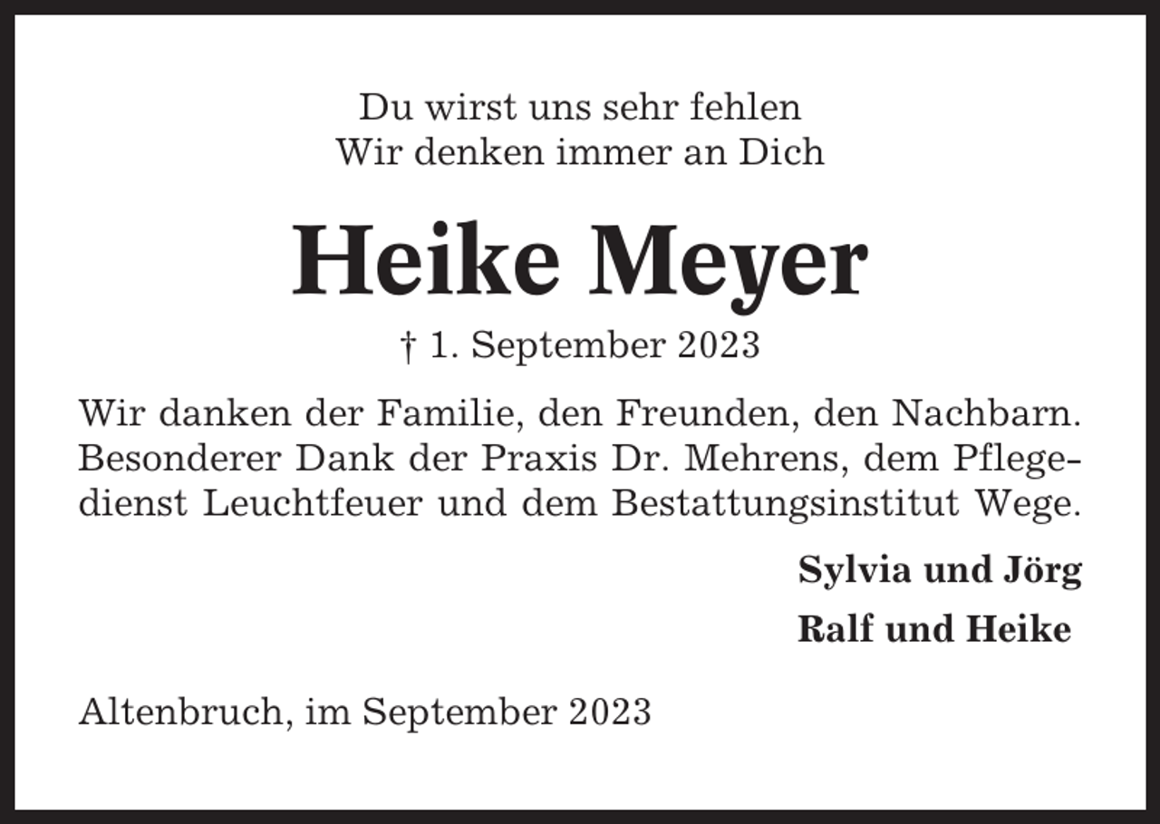 <p>Du wirst uns sehr fehlen<br />Wir denken immer an Dich</p><p>Heike Meyer<br />† 1. September 2023<br />Wir danken der Familie, den Freunden, den Nachbarn.<br />Besonderer Dank der Praxis Dr. Mehrens, dem Pflegedienst Leuchtfeuer und dem Bestattungsinstitut Wege.<br />Sylvia und Jörg<br />Ralf und Heike<br />Altenbruch, im September 2023</p>