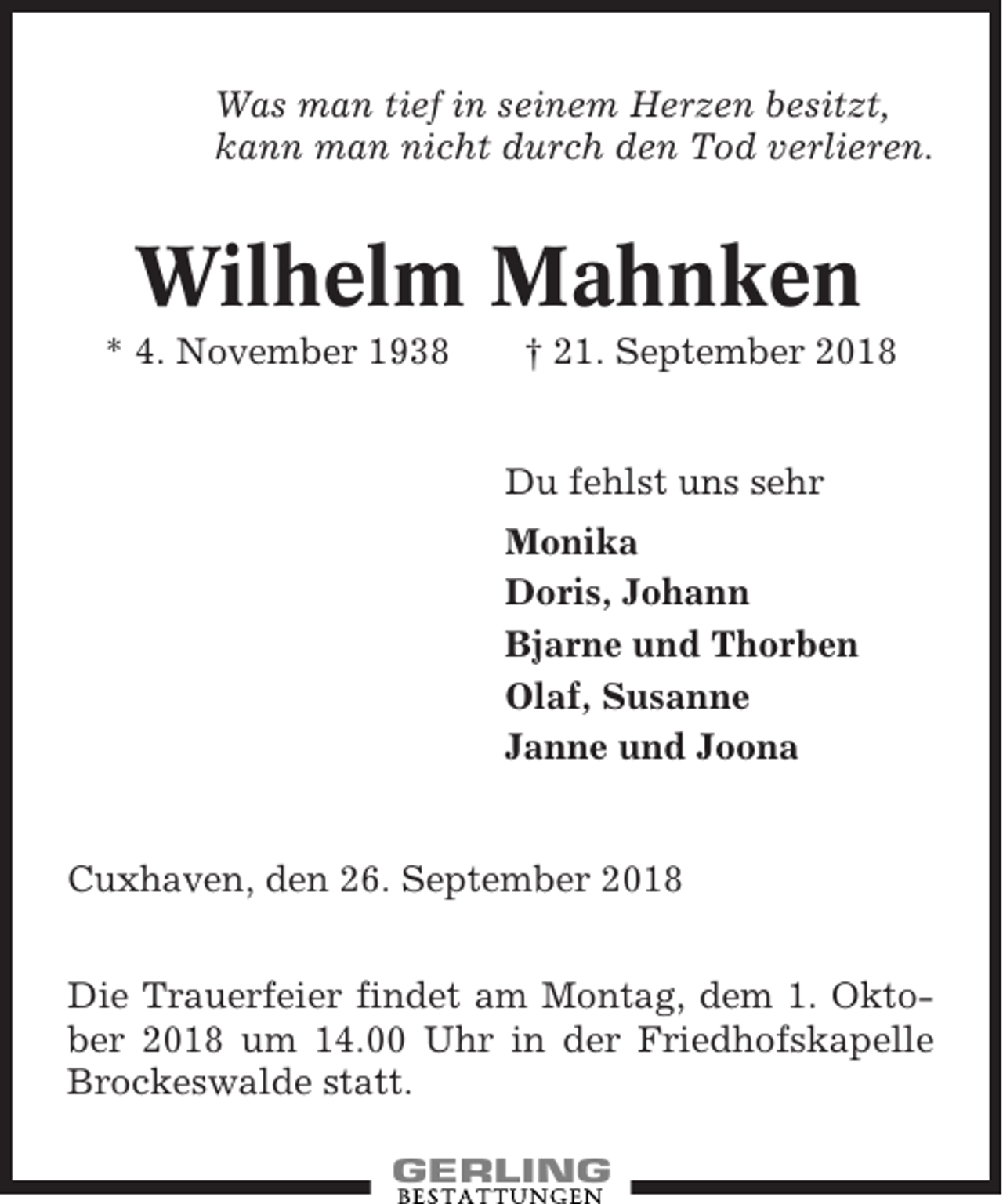 <p>Was man tief in seinem Herzen besitzt,<br />kann man nicht durch den Tod verlieren.</p><p>Wilhelm Mahnken<br />* 4. November 1938</p><p>† 21. September 2018</p><p>Du fehlst uns sehr<br />Monika<br />Doris, Johann<br />Bjarne und Thorben<br />Olaf, Susanne<br />Janne und Joona</p><p>Cuxhaven, den 26. September 2018<br />Die Trauerfeier findet am Montag, dem 1. Oktober 2018 um 14.00 Uhr in der Friedhofskapelle<br />Brockeswalde statt.</p>