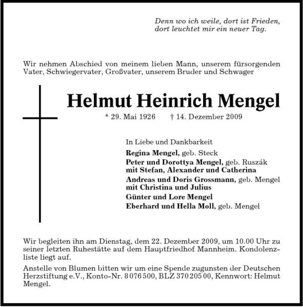 <p>Denn wo ich weile, dort ist Frieden, dort leuchtet mir ein neuer Tag.</p><p>Wir nehmen Abschied von meinem lieben Mann, unserem fürsorgenden Vater, Schwiegervater, Großvater, unserem Bruder und Schwager</p><p>Helmut Heinrich Mengel<br />* 29. Mai 1926 † 14. Dezember 2009<br />In Liebe und Dankbarkeit</p><p>Regina Mengel, geb. Steck Peter und Dorottya Mengel, geb. Ruszák mit Stefan, Alexander und Catherina Andreas und Doris Grossmann, geb. Mengel mit Christina und Julius Günter und Lore Mengel Eberhard und Hella Moll, geb. Mengel</p><p>Wir begleiten ihn am Dienstag, dem 22. Dezember 2009, um 10.00 Uhr zu seiner letzten Ruhestätte auf dem Hauptfriedhof Mannheim. Kondolenzliste liegt auf. Anstelle von Blumen bitten wir um eine Spende zugunsten der Deutschen Herzstiftung e.V., Konto-Nr. 8 076 500, BLZ 370 205 00, Kennwort: Helmut Mengel.</p>