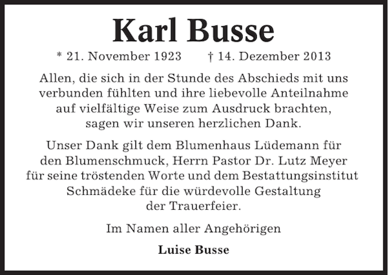 <p>Karl Busse<br />* 21. November 1923</p><p>† 14. Dezember 2013</p><p>Allen, die sich in der Stunde des Abschieds mit uns<br />verbunden fühlten und ihre liebevolle Anteilnahme<br />auf vielfältige Weise zum Ausdruck brachten,<br />sagen wir unseren herzlichen Dank.<br />Unser Dank gilt dem Blumenhaus Lüdemann für<br />den Blumenschmuck, Herrn Pastor Dr. Lutz Meyer<br />für seine tröstenden Worte und dem Bestattungsinstitut<br />Schmädeke für die würdevolle Gestaltung<br />der Trauerfeier.<br />Im Namen aller Angehörigen<br />Luise Busse</p>