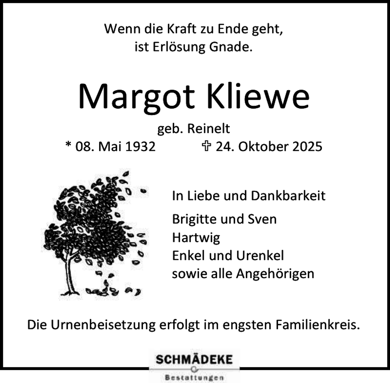 <p>Wenn die Kraft zu Ende geht,<br />ist Erlösung Gnade.</p><p>Margot Kliewe<br />* 08. Mai 1932</p><p>geb. Reinelt<br /> 24. Oktober 2025<br />In Liebe und Dankbarkeit<br />Brigitte und Sven<br />Hartwig<br />Enkel und Urenkel<br />sowie alle Angehörigen</p><p>Die Urnenbeisetzung erfolgt im engsten Familienkreis.</p>