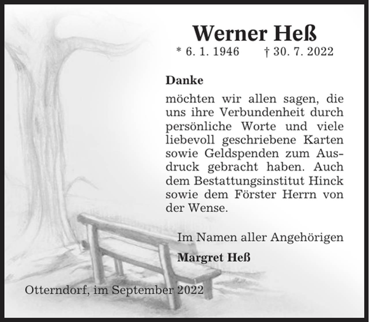 <p>Werner Heß<br />* 6. 1. 1946</p><p>† 30. 7. 2022</p><p>Danke<br />möchten wir allen sagen, die<br />uns ihre Verbundenheit durch<br />persönliche Worte und viele<br />liebevoll geschriebene Karten<br />sowie Geldspenden zum Ausdruck gebracht haben. Auch<br />dem Bestattungsinstitut Hinck<br />sowie dem Förster Herrn von<br />der Wense.<br />Im Namen aller Angehörigen<br />Margret Heß<br />Otterndorf, im September 2022</p>