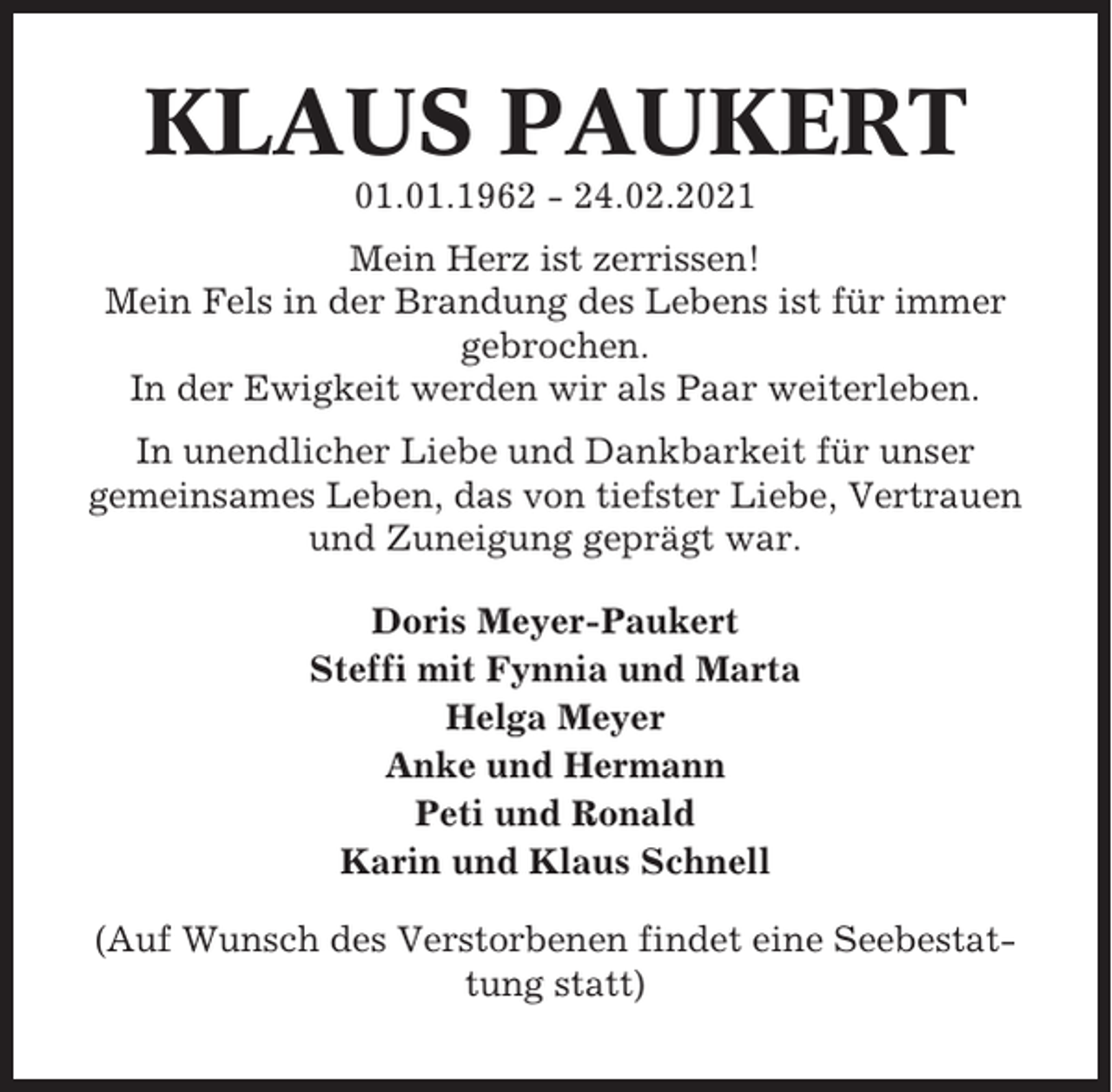 <p>KLAUS PAUKERT<br />01.01.1962 - 24.02.2021<br />Mein Herz ist zerrissen!<br />Mein Fels in der Brandung des Lebens ist für immer<br />gebrochen.<br />In der Ewigkeit werden wir als Paar weiterleben.<br />In unendlicher Liebe und Dankbarkeit für unser<br />gemeinsames Leben, das von tiefster Liebe, Vertrauen<br />und Zuneigung geprägt war.<br />Doris Meyer-Paukert<br />Steffi mit Fynnia und Marta<br />Helga Meyer<br />Anke und Hermann<br />Peti und Ronald<br />Karin und Klaus Schnell<br />(Auf Wunsch des Verstorbenen findet eine Seebestattung statt)</p>