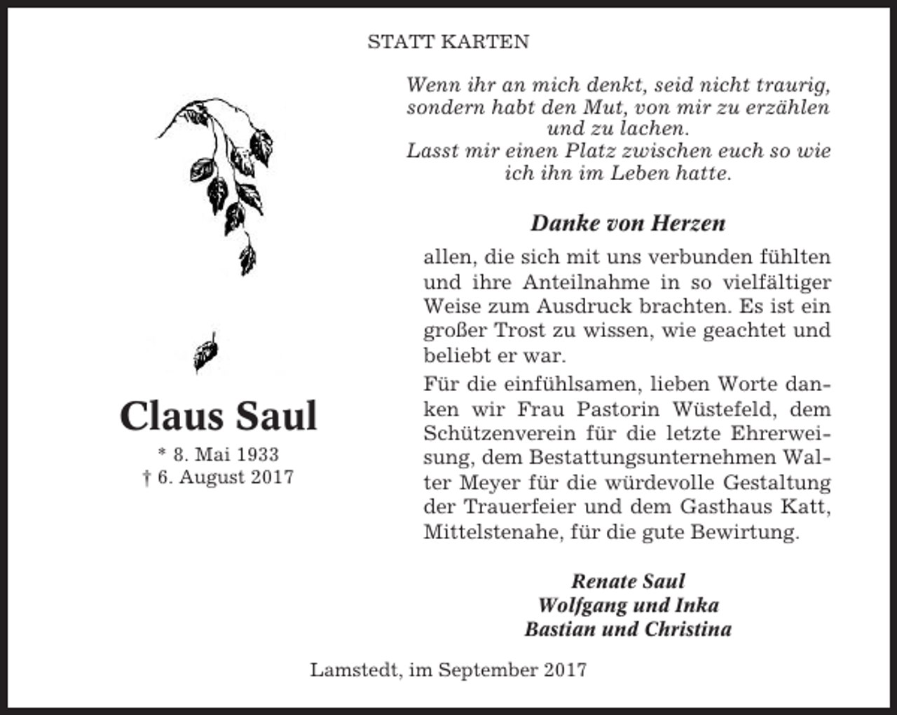 <p>STATT KARTEN</p><p>Wenn ihr an mich denkt, seid nicht traurig,<br />sondern habt den Mut, von mir zu erzählen<br />und zu lachen.<br />Lasst mir einen Platz zwischen euch so wie<br />ich ihn im Leben hatte.</p><p>Danke von Herzen</p><p>Claus Saul<br />* 8. Mai 1933<br />† 6. August 2017</p><p>allen, die sich mit uns verbunden fühlten<br />und ihre Anteilnahme in so vielfältiger<br />Weise zum Ausdruck brachten. Es ist ein<br />großer Trost zu wissen, wie geachtet und<br />beliebt er war.<br />Für die einfühlsamen, lieben Worte danken wir Frau Pastorin Wüstefeld, dem<br />Schützenverein für die letzte Ehrerweisung, dem Bestattungsunternehmen Walter Meyer für die würdevolle Gestaltung<br />der Trauerfeier und dem Gasthaus Katt,<br />Mittelstenahe, für die gute Bewirtung.<br />Renate Saul<br />Wolfgang und Inka<br />Bastian und Christina</p><p>Lamstedt, im September 2017</p>