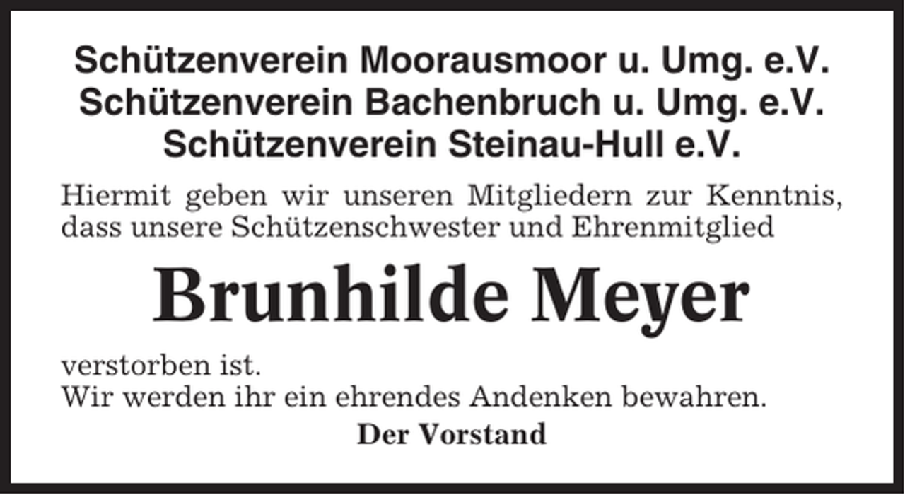 <p>Schützenverein Moorausmoor u. Umg. e.V.<br />Schützenverein Bachenbruch u. Umg. e.V.<br />Schützenverein Steinau-Hull e.V.<br />Hiermit geben wir unseren Mitgliedern zur Kenntnis,<br />dass unsere Schützenschwester und Ehrenmitglied</p><p>Brunhilde Meyer<br />verstorben ist.<br />Wir werden ihr ein ehrendes Andenken bewahren.<br />Der Vorstand</p>