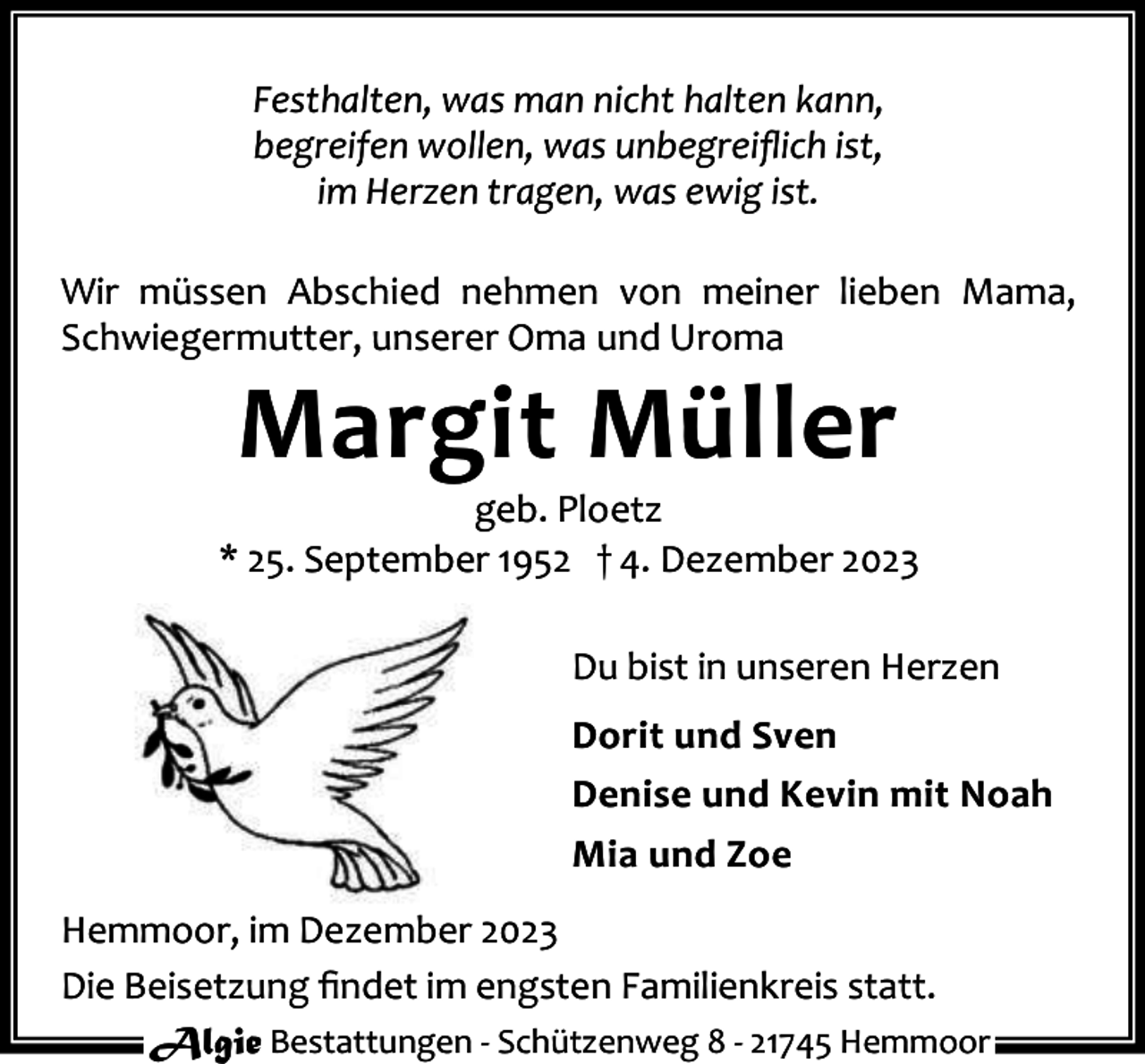 <p>Festhalten, was man nicht halten kann,<br />begreifen wollen, was unbegreiﬂich ist,<br />im Herzen tragen, was ewig ist.<br />Wir müssen Abschied nehmen von meiner lieben Mama,<br />Schwiegermutter, unserer Oma und Uroma</p><p>Margit Müller</p><p>geb. Ploetz<br />* 25. September 1952 † 4. Dezember 2023<br />Du bist in unseren Herzen<br />Dorit und Sven<br />Denise und Kevin mit Noah<br />Mia und Zoe<br />Hemmoor, im Dezember 2023<br />Die Beisetzung ﬁndet im engsten Familienkreis statt.<br />Algie Bestattungen - Schützenweg 8 - 21745 Hemmoor</p>
