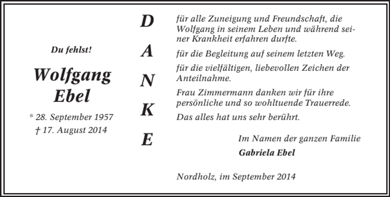 <p>D<br />Du fehlst!</p><p>Wolfgang<br />Ebel<br />* 28. September 1957<br />† 17. August 2014</p><p>A<br />N<br />K<br />E</p><p>für alle Zuneigung und Freundschaft, die<br />Wolfgang in seinem Leben und während seiner Krankheit erfahren durfte.<br />für die Begleitung auf seinem letzten Weg.<br />für die vielfältigen, liebevollen Zeichen der<br />Anteilnahme.<br />Frau Zimmermann danken wir für ihre<br />persönliche und so wohltuende Trauerrede.<br />Das alles hat uns sehr berührt.<br />Im Namen der ganzen Familie<br />Gabriela Ebel<br />Nordholz, im September 2014</p>