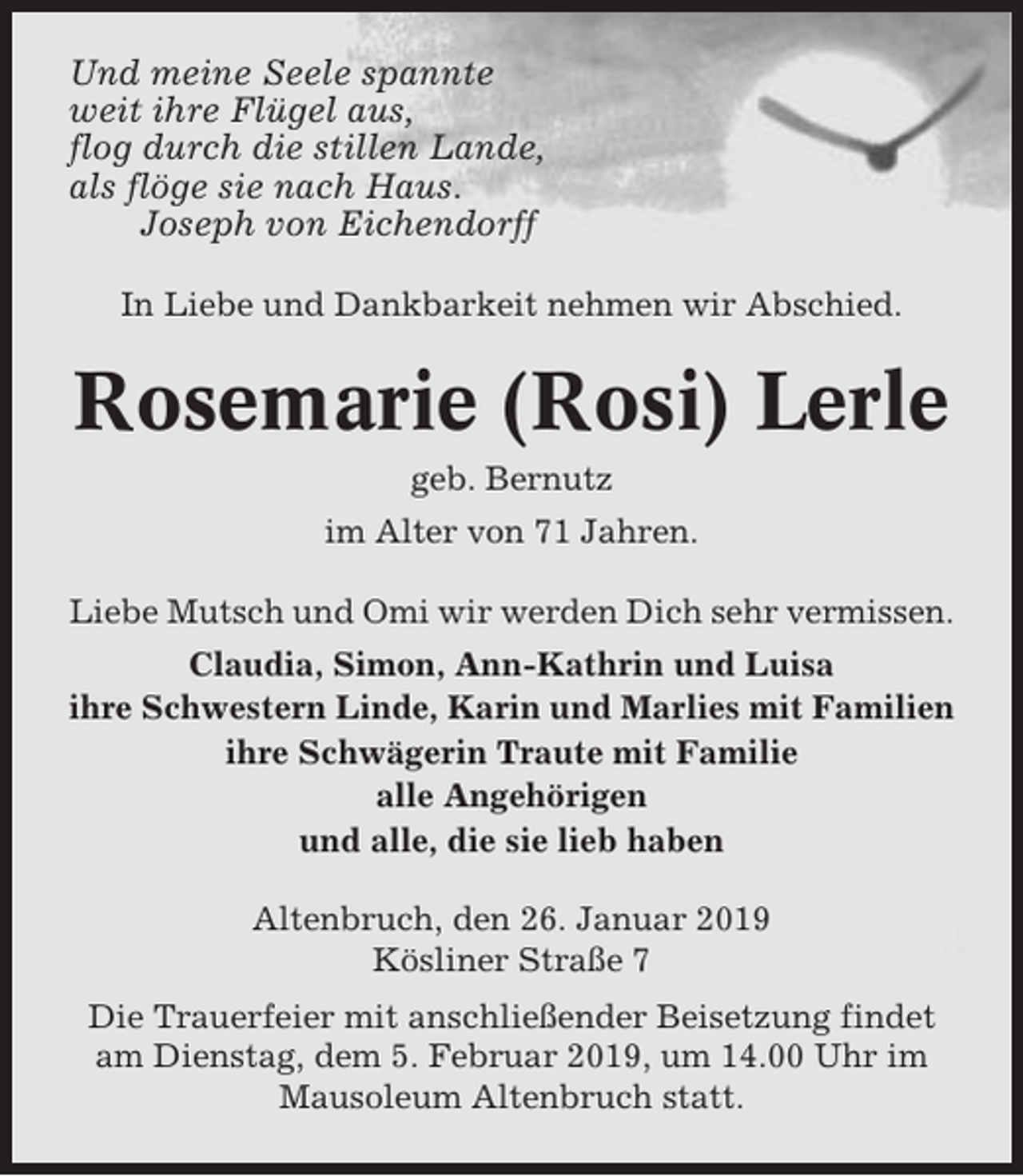 <p>Und meine Seele spannte<br />weit ihre Flügel aus,<br />flog durch die stillen Lande,<br />als flöge sie nach Haus.<br />Joseph von Eichendorff<br />In Liebe und Dankbarkeit nehmen wir Abschied.</p><p>Rosemarie (Rosi) Lerle<br />geb. Bernutz<br />im Alter von 71 Jahren.<br />Liebe Mutsch und Omi wir werden Dich sehr vermissen.<br />Claudia, Simon, Ann-Kathrin und Luisa<br />ihre Schwestern Linde, Karin und Marlies mit Familien<br />ihre Schwägerin Traute mit Familie<br />alle Angehörigen<br />und alle, die sie lieb haben<br />Altenbruch, den 26. Januar 2019<br />Kösliner Straße 7<br />Die Trauerfeier mit anschließender Beisetzung findet<br />am Dienstag, dem 5. Februar 2019, um 14.00 Uhr im<br />Mausoleum Altenbruch statt.</p>