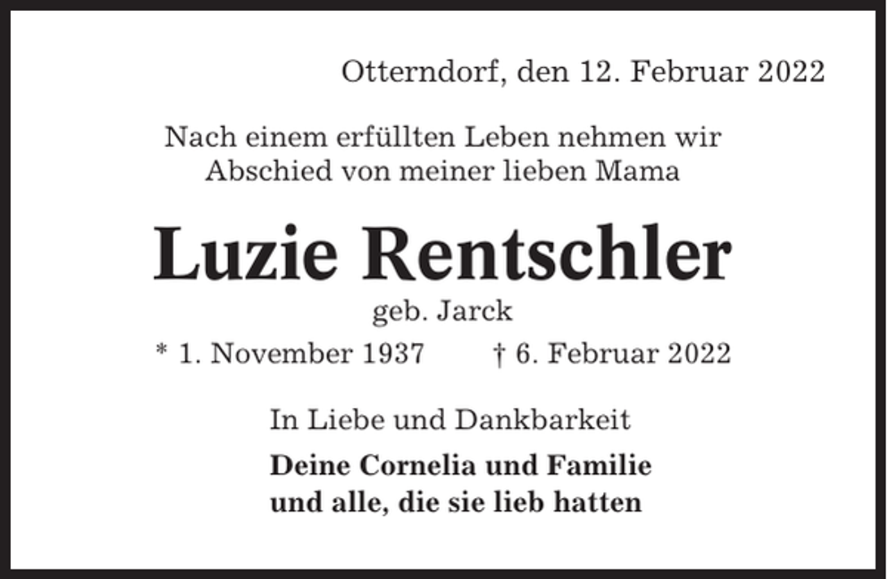 <p>Otterndorf, den 12. Februar 2022<br />Nach einem erfüllten Leben nehmen wir<br />Abschied von meiner lieben Mama</p><p>Luzie Rentschler<br />geb. Jarck<br />* 1. November 1937<br />† 6. Februar 2022<br />In Liebe und Dankbarkeit<br />Deine Cornelia und Familie<br />und alle, die sie lieb hatten</p>