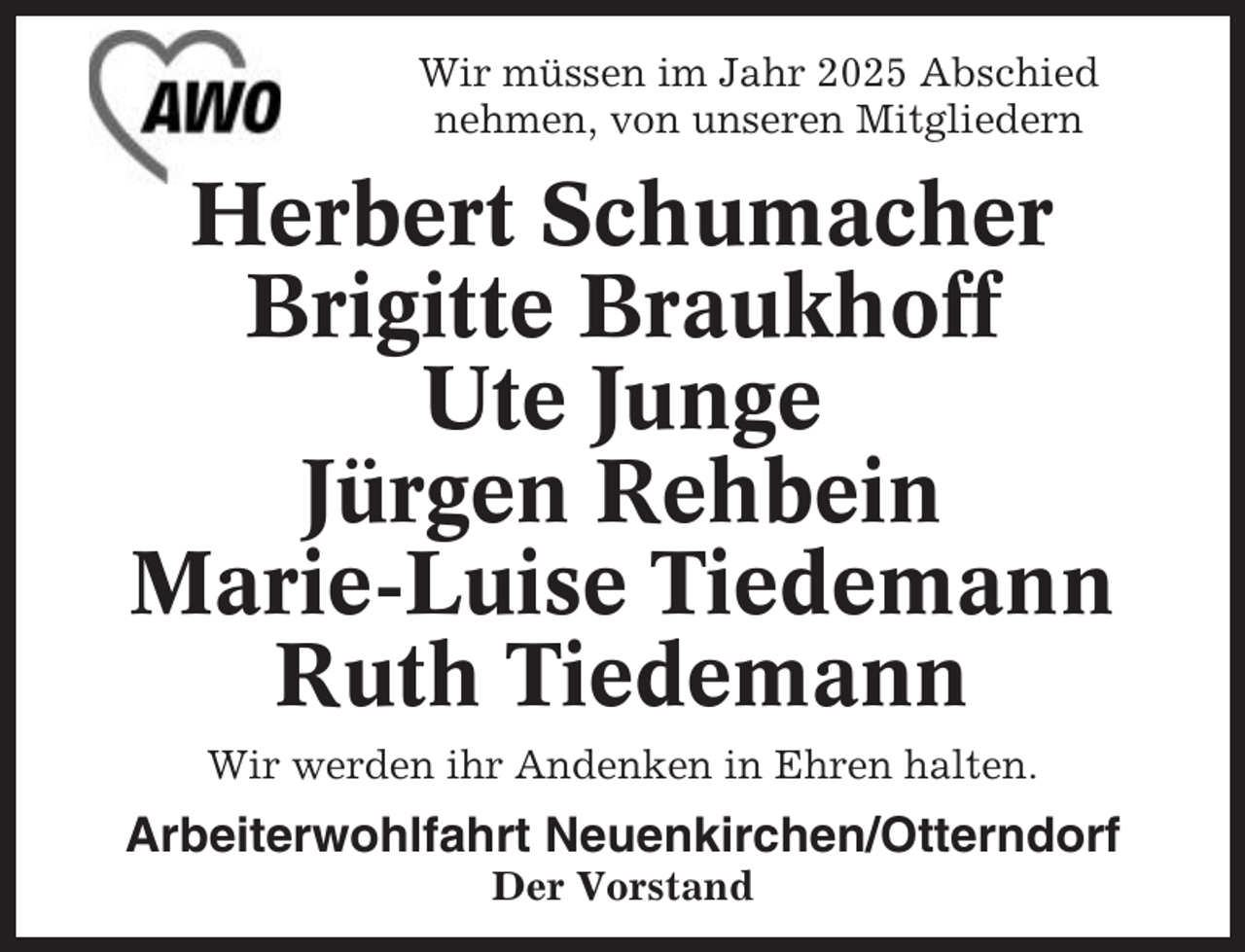 <p>Wir müssen im Jahr 2025 Abschied<br />nehmen, von unseren Mitgliedern</p><p>Herbert Schumacher<br />Brigitte Braukhoff<br />Ute Junge<br />Jürgen Rehbein<br />Marie-Luise Tiedemann<br />Ruth Tiedemann<br />Wir werden ihr Andenken in Ehren halten.</p><p>Arbeiterwohlfahrt Neuenkirchen/Otterndorf<br />Der Vorstand</p>