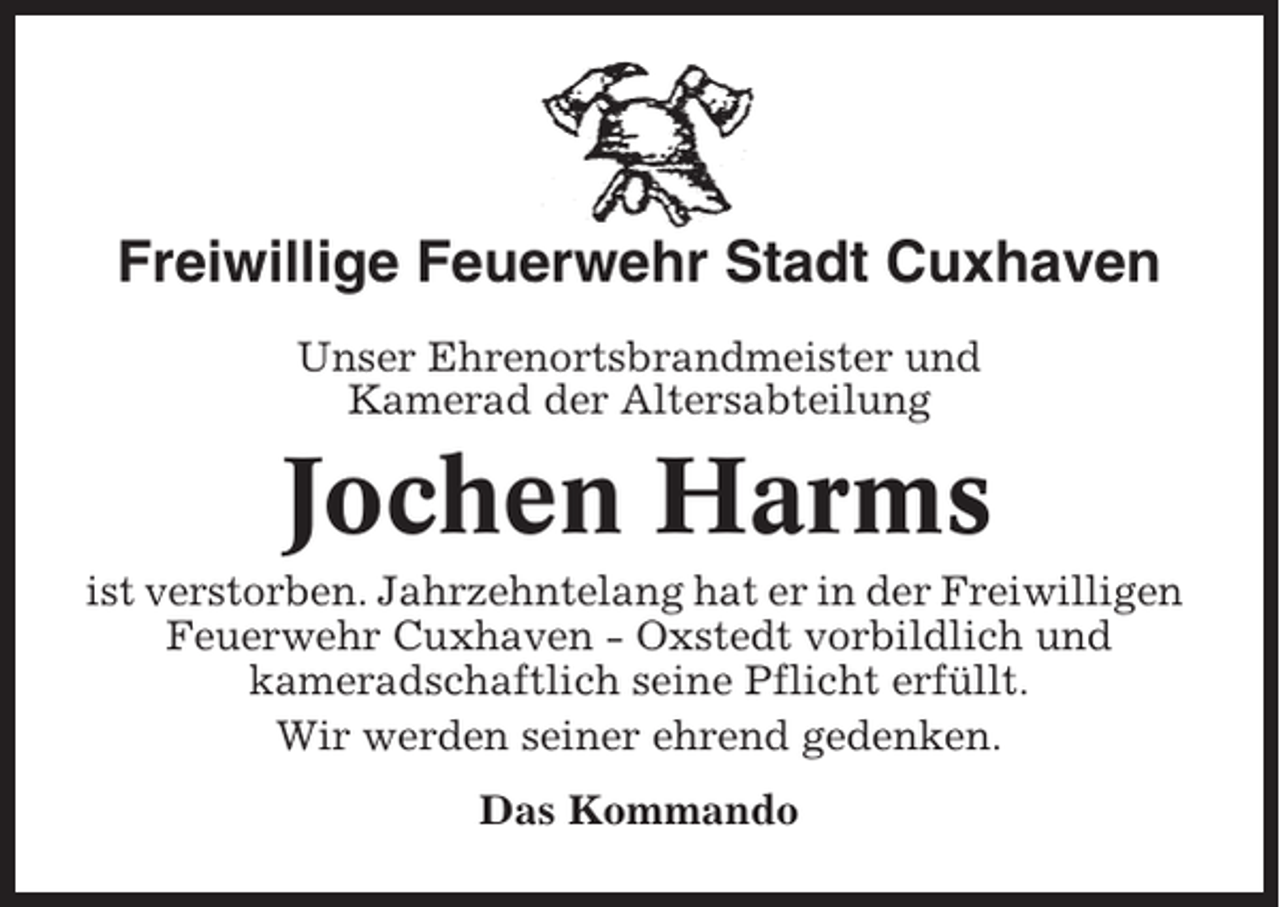 <p>Freiwillige Feuerwehr Stadt Cuxhaven<br />Unser Ehrenortsbrandmeister und<br />Kamerad der Altersabteilung</p><p>Jochen Harms<br />ist verstorben. Jahrzehntelang hat er in der Freiwilligen<br />Feuerwehr Cuxhaven - Oxstedt vorbildlich und<br />kameradschaftlich seine Pflicht erfüllt.<br />Wir werden seiner ehrend gedenken.<br />Das Kommando</p>