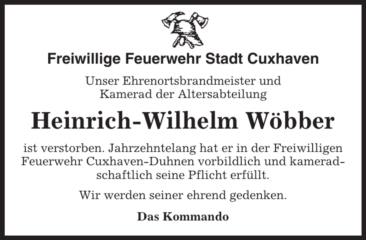 <p>Freiwillige Feuerwehr Stadt Cuxhaven<br />Unser Ehrenortsbrandmeister und<br />Kamerad der Altersabteilung</p><p>Heinrich-Wilhelm Wöbber<br />ist verstorben. Jahrzehntelang hat er in der Freiwilligen<br />Feuerwehr Cuxhaven-Duhnen vorbildlich und kameradschaftlich seine Pflicht erfüllt.<br />Wir werden seiner ehrend gedenken.<br />Das Kommando</p>