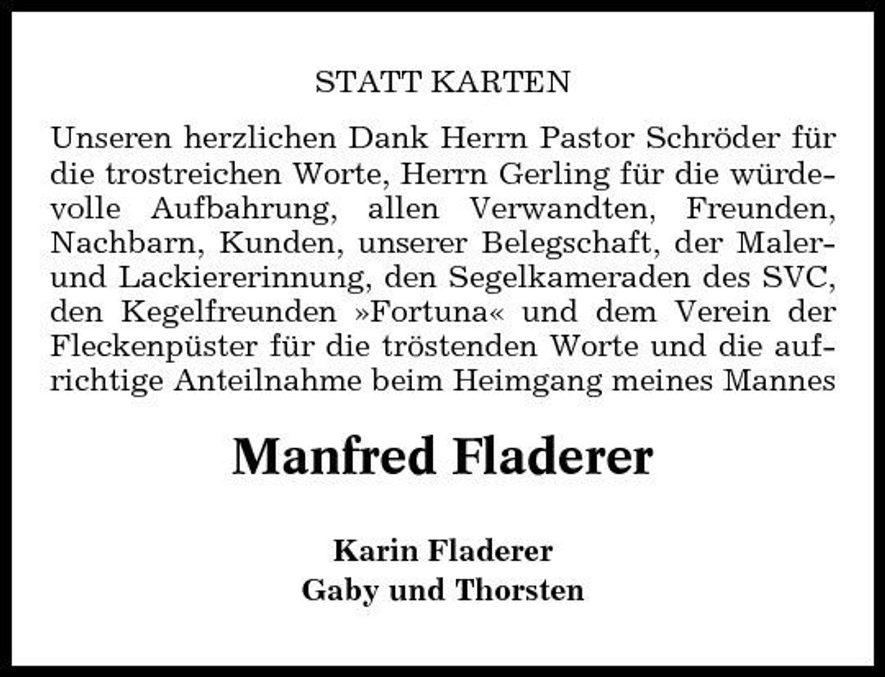 <p>STATT KARTEN Unseren herzlichen Dank Herrn Pastor Schröder für die trostreichen Worte, Herrn Gerling für die würdevolle Aufbahrung, allen Verwandten, Freunden, Nachbarn, Kunden, unserer Belegschaft, der Malerund Lackiererinnung, den Segelkameraden des SVC, den Kegelfreunden »Fortuna« und dem Verein der Fleckenpüster für die tröstenden Worte und die aufrichtige Anteilnahme beim Heimgang meines Mannes</p><p>Manfred Fladerer<br />Karin Fladerer Gaby und Thorsten</p>