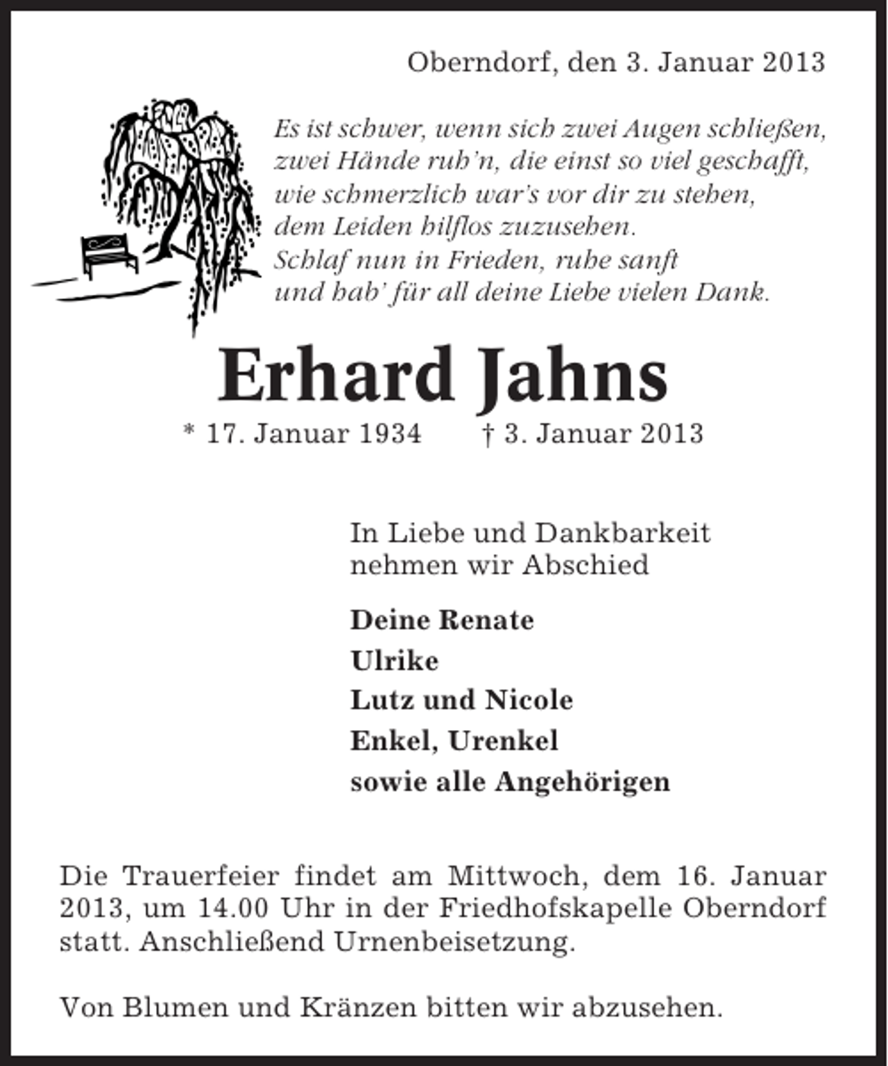<p>Oberndorf, den 3. Januar 2013<br />Es ist schwer, wenn sich zwei Augen schließen,<br />zwei Hände ruh’n, die einst so viel geschafft,<br />wie schmerzlich war’s vor dir zu stehen,<br />dem Leiden hilflos zuzusehen.<br />Schlaf nun in Frieden, ruhe sanft<br />und hab’ für all deine Liebe vielen Dank.</p><p>Erhard Jahns<br />* 17. Januar 1934</p><p>† 3. Januar 2013</p><p>In Liebe und Dankbarkeit<br />nehmen wir Abschied<br />Deine Renate<br />Ulrike<br />Lutz und Nicole<br />Enkel, Urenkel<br />sowie alle Angehörigen<br />Die Trauerfeier findet am Mittwoch, dem 16. Januar<br />2013, um 14.00 Uhr in der Friedhofskapelle Oberndorf<br />statt. Anschließend Urnenbeisetzung.<br />Von Blumen und Kränzen bitten wir abzusehen.</p>