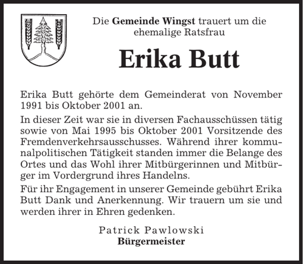 <p>Die Gemeinde Wingst trauert um die<br />ehemalige Ratsfrau</p><p>Erika Butt<br />Erika Butt gehörte dem Gemeinderat von November<br />1991 bis Oktober 2001 an.<br />In dieser Zeit war sie in diversen Fachausschüssen tätig<br />sowie von Mai 1995 bis Oktober 2001 Vorsitzende des<br />Fremdenverkehrsausschusses. Während ihrer kommunalpolitischen Tätigkeit standen immer die Belange des<br />Ortes und das Wohl ihrer Mitbürgerinnen und Mitbürger im Vordergrund ihres Handelns.<br />Für ihr Engagement in unserer Gemeinde gebührt Erika<br />Butt Dank und Anerkennung. Wir trauern um sie und<br />werden ihrer in Ehren gedenken.<br />Patrick Pawlowski<br />Bürgermeister</p>