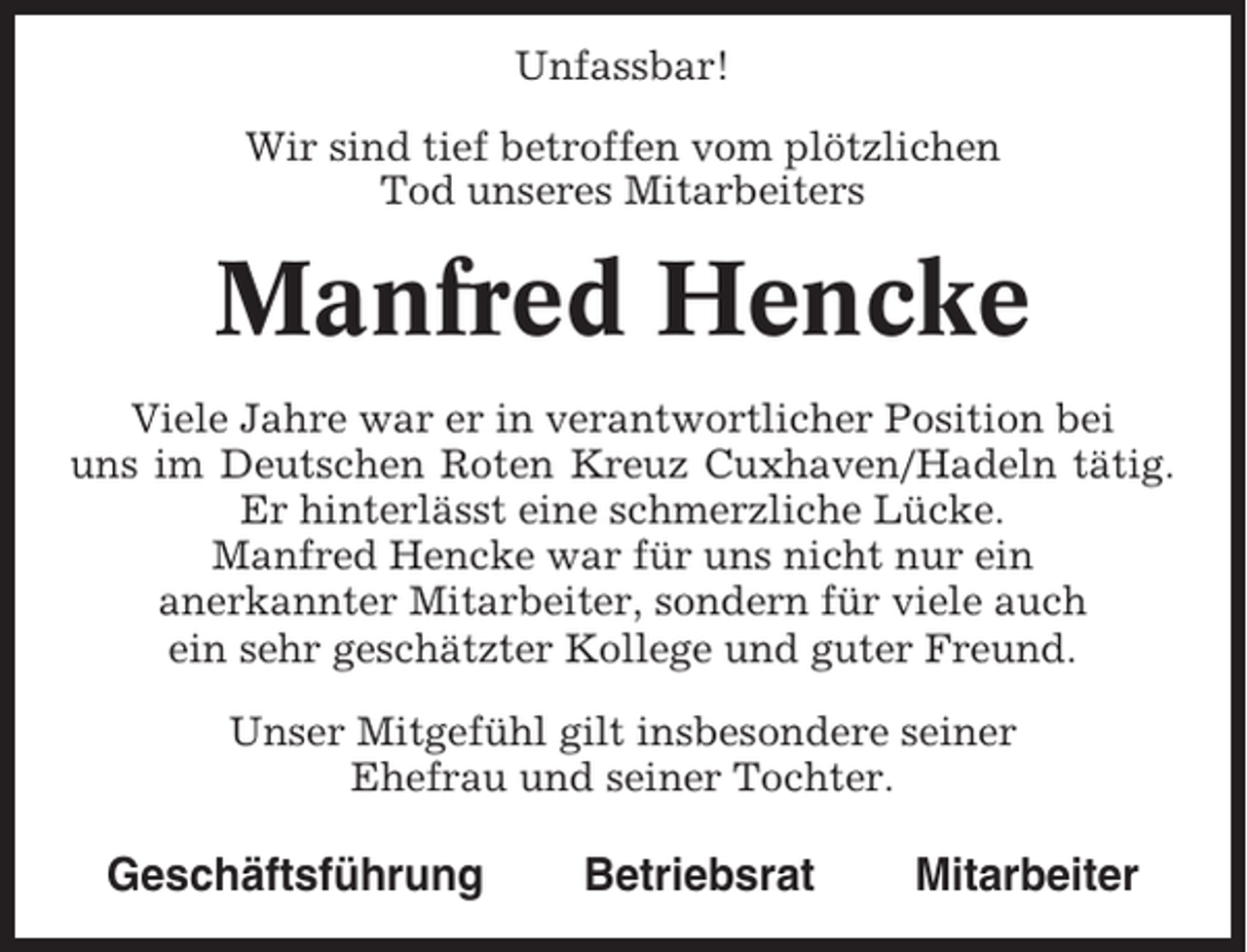 <p>Unfassbar!<br />Wir sind tief betroffen vom plötzlichen<br />Tod unseres Mitarbeiters</p><p>Manfred Hencke<br />Viele Jahre war er in verantwortlicher Position bei<br />uns im Deutschen Roten Kreuz Cuxhaven/Hadeln tätig.<br />Er hinterlässt eine schmerzliche Lücke.<br />Manfred Hencke war für uns nicht nur ein<br />anerkannter Mitarbeiter, sondern für viele auch<br />ein sehr geschätzter Kollege und guter Freund.<br />Unser Mitgefühl gilt insbesondere seiner<br />Ehefrau und seiner Tochter.</p><p>Geschäftsführung</p><p>Betriebsrat</p><p>Mitarbeiter</p>